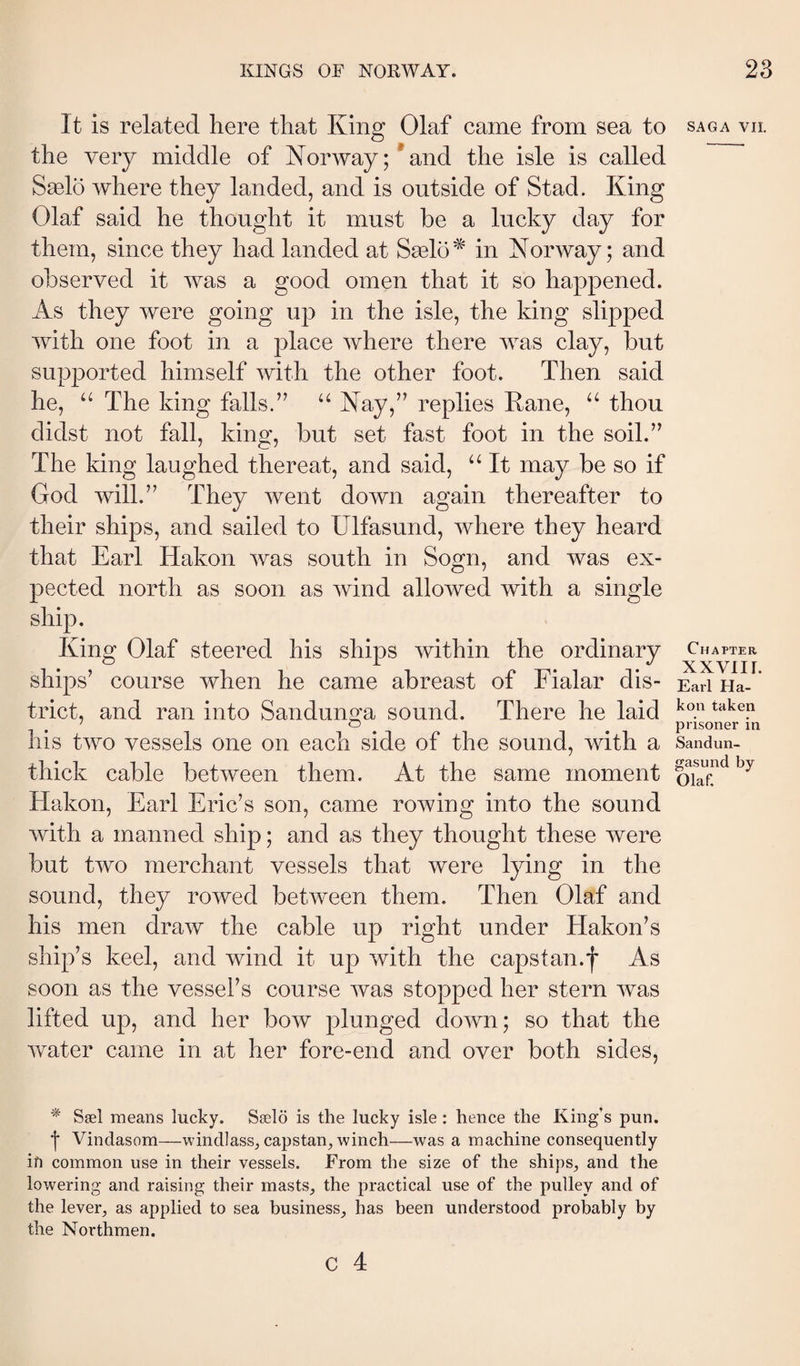 It is related here that King Olaf came from sea to the very middle of Norway;*and the isle is called Sælö where they landed, and is outside of Stad. King Olaf said he thought it must be a lucky day for them, since they had landed at Sælö^ in Norway; and observed it was a good omen that it so happened. As they were going up in the isle, the king slipped with one foot in a place where there was clay, but supported himself with the other foot. Then said he, “The king falls.” “ Nay,” replies Kane, “ thou didst not fall, king, but set fast foot in the soil.” The king laughed thereat, and said, “ It may be so if God will.” They went down again thereafter to their ships, and sailed to Ulfasund, where they heard that Earl Hakon was south in Sogn, and was ex¬ pected north as soon as wind allowed with a single ship. King Olaf steered his ships within the ordinary ships’ course when he came abreast of Fialar dis¬ trict, and ran into Sandunga sound. There he laid his two vessels one on each side of the sound, with a thick cable between them. At the same moment Hakon, Earl Eric’s son, came rowing into the sound with a manned ship; and as they thought these were but two merchant vessels that were lying in the sound, they rowed between them. Then Olaf and his men draw the cable up right under Hakon’s ship’s keel, and wind it up with the capstan.f As soon as the vessel’s course was stopped her stern was lifted up, and her bow plunged down; so that the water came in at her fore-end and over both sides, Sæl means lucky. Sælö is the lucky isle : hence the King’s pun. ■j* Vindasom—windlass, capstan^ winch—was a machine consequently in common use in their vessels. From the size of the ships, and the lowering and raising their masts, the practical use of the pulley and of the lever, as applied to sea business, has been understood probably by the Northmen. c 4 SAGA VII. Chapter xxviir. Earl Ha¬ kon taken prisoner in Sandun- gasund by Olaf.