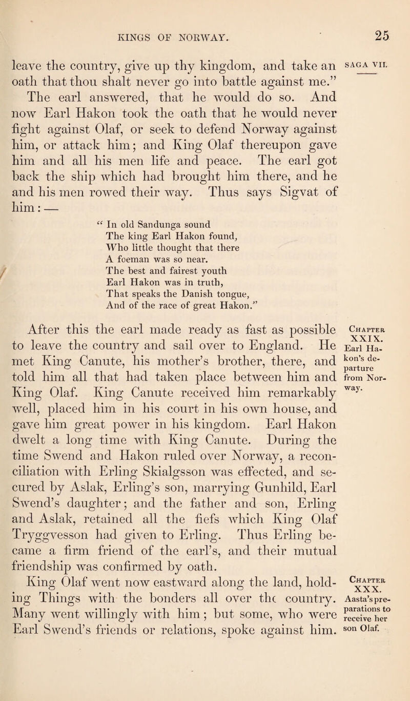 leave the country, give up thy kingdom, and take an oath that thou shalt never go into battle against me.” The earl answered, that he would do so. And now Earl Hakon took the oath that he would never tight against Olaf, or seek to defend Norway against him, or attack him; and King Olaf thereupon gave him and all his men life and peace. The earl got back the ship which had brought him there, and he and his men rowed their way. Thus says Sigvat of him: — In old Sandunga sound The king Earl Hakon found, Who little thought that there A foeman was so near. The best and fairest youth Earl Hakon was in truth, That speaks the Danish tongue, And of the race of great Hakon.’ After this the earl made ready as fast as possible to leave the country and sail over to England. He met King Canute, his mother’s brother, there, and told him all that had taken place between him and King Olaf. King Canute received him remarkably well, placed him in his court in his own house, and gave him great power in his kingdom. Earl Hakon dwelt a long time with King Canute. During the time Swend and Hakon ruled over Norway, a recon¬ ciliation with Erling Skialgsson was effected, and se¬ cured by Aslak, Erling’s son, marrying Gunhild, Earl Swend’s daughter; and the father and son, Erling and Aslak, retained all the tiefs which King Olaf Tryggvesson had given to Erling. Thus Erling be¬ came a firm friend of the earl’s, and their mutual friendship was confirmed by oath. King Olaf went now eastward along the land, hold¬ ing Things with the bonders all over the country. Many went willingly with him; but some, who were Earl Swend’s friends or relations, spoke against him. SAGA vn. Chapter XXIX. Earl Ha- kon’s de¬ parture from Nor¬ way. Chapter XXX. Aasta’s pre¬ parations to receive her son Olaf.