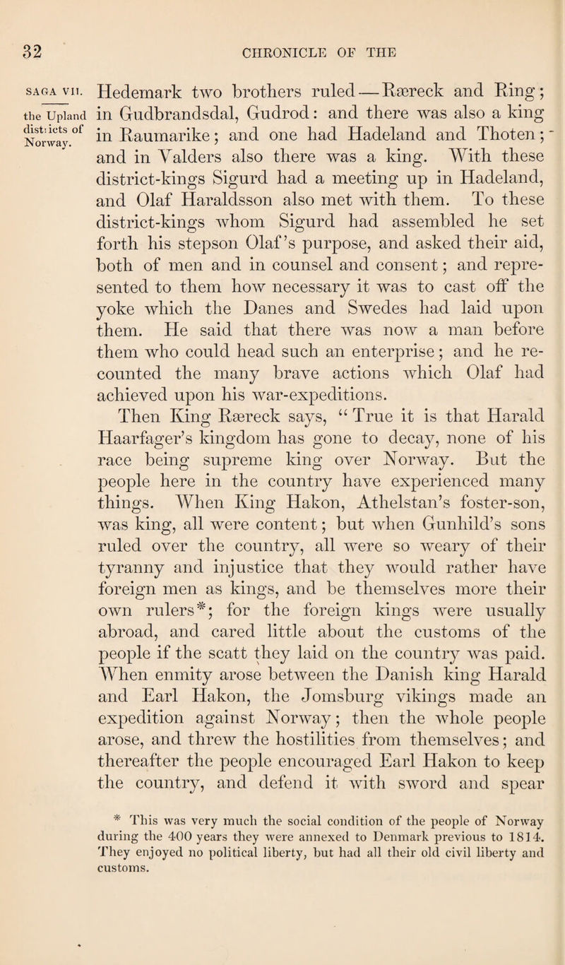 SAGA VII. the Upland distiicts of Norway. Hedemark two brotkers ruled — Ræreck and Ring; in Gudbrandsdal, Gudrod: and there was also a king in Raumarike; and one had Hadeland and Thoten;' and in Yalders also there was a king. YGth these district-kings Sigurd had a meeting up in Hadeland, and Olaf Haraldsson also met with them. To these district-kings whom Sigurd had assembled he set forth his stepson Olaf’s purpose, and asked their aid, both of men and in counsel and consent; and repre¬ sented to them how necessary it was to cast oif the yoke which the Danes and Swedes had laid upon them. He said that there was now a man before them who could head such an enterprise; and he re¬ counted the many brave actions which Olaf had achieved upon his war-expeditions. Then King Ræreck says, “ True it is that Harald Haarfager’s kingdom has gone to decay, none of his race being supreme king over Koinvay. But the people here in the country have experienced many things. When King Hakon, Athelstan’s foster-son, was king, all were content; but when Gunhild’s sons ruled over the country, all were so weary of their tyranny and injustice that they would rather have foreign men as kings, and be themselves more their own rulers^; for the foreign kings were usually abroad, and cared little about the customs of the people if the scatt they laid on the country Avas paid. AYhen enmity arose betAveen the Danish king Harald and Earl Hakon, the Jomsburg vikings made an expedition against Norway; then the Avhole people arose, and threAv the hostilities from themselves ; and thereafter the people encouraged Earl Hakon to keep the country, and defend it Avith SAVord and spear * This was very much the social condition of the people of Norway during the 400 years they were annexed to Denmark previous to 1814. They enjoyed no political liberty, hut had all their old civil liberty and customs.