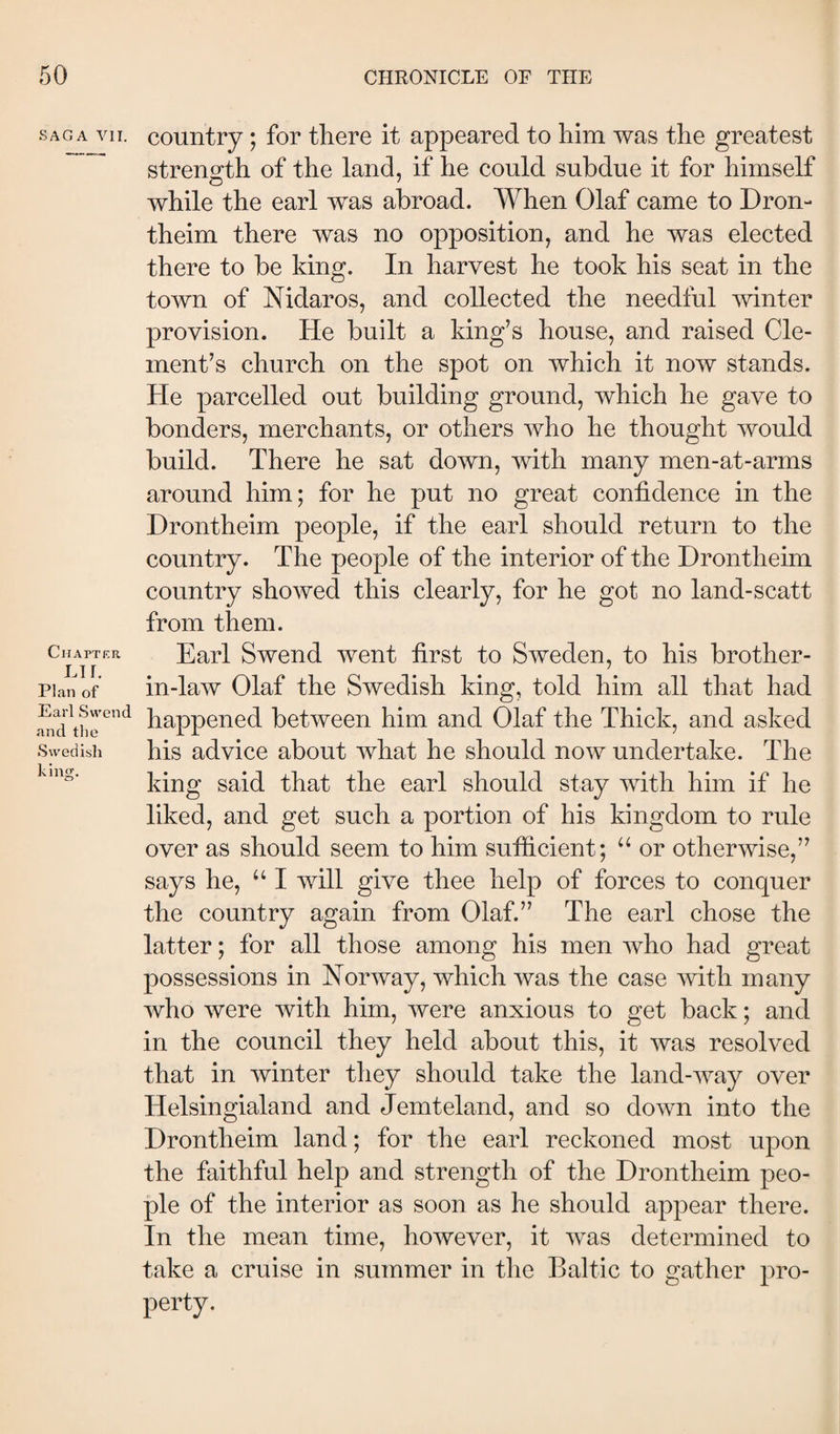 SAGA VII. Chapter LTÍ. Plan of Earl Swend and the Swedish king. country; for there it appeared to him was the greatest strenofth of the land, if he could subdue it for himself while the earl was abroad. When Olaf came to Dron- theim there was no opposition, and he was elected there to be king. In harvest he took his seat in the town of Nidaros, and collected the needful mnter provision. He built a king’s house, and raised Cle¬ ment’s church on the spot on which it now stands. He parcelled out building ground, which he gave to bonders, merchants, or others who he thought would build. There he sat down, with many men-at-arms around him; for he put no great confidence in the Drontheim people, if the earl should return to the country. The people of the interior of the Drontheim country showed this clearly, for he got no land-scatt from them. Earl Swend went first to Sweden, to his brother- in-law Olaf the Swedish king, told him all that had happened between him and Olaf the Thick, and asked his advice about what he should now undertake. The king said that the earl should stay with him if he liked, and get such a portion of his kingdom to rule over as should seem to him sutficient; “ or otherwise,” says he, I will give thee help of forces to conquer the country again from Olaf.” The earl chose the latter; for all those among his men who had great possessions in Norway, which was the case with many who were with him, were anxious to get back; and in the council they held about this, it was resolved that in winter they should take the land-way over Helsingialand and Jemteland, and so down into the Drontheim land; for the earl reckoned most upon the faithful help and strength of the Drontheim peo¬ ple of the interior as soon as he should appear there. In the mean time, however, it was determined to take a cruise in summer in the Baltic to gather pro¬ perty.