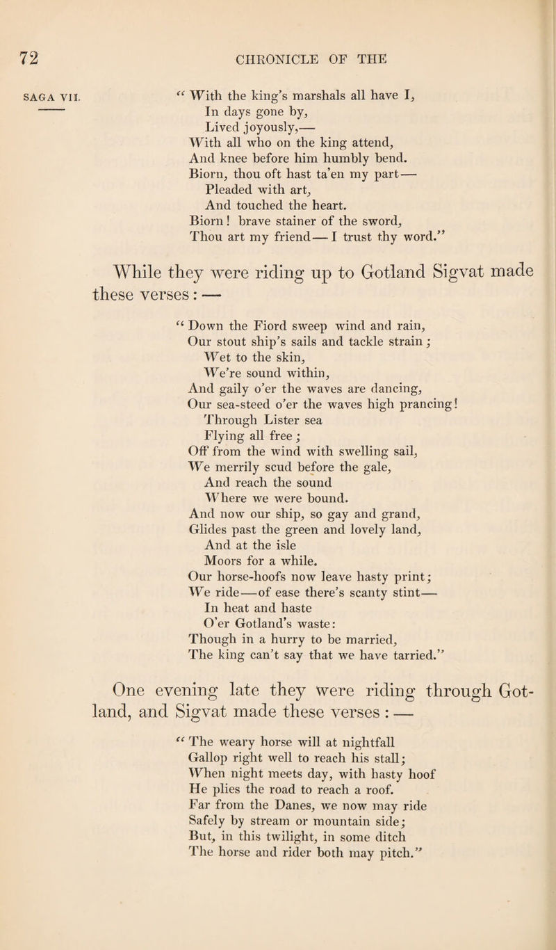 SAGA VII. With the king’s marshals all have 1^ - In days gone by^ Lived joyously,— With all who on the king attend, And knee before him humbly bend. Biorn, thou oft hast ta’en my part — Pleaded with art. And touched the heart. Biorn! brave Stainer of the sword. Thou art my friend—I trust thy word.” While they were riding up to Gotland Sigvat made these verses: — Down the Fiord sweep wind and rain. Our stout ship’s sails and tackle strain; Wet to the skin. We’re sound within. And gaily o’er the waves are dancing. Our sea-steed o’er the waves high prancing! Through Lister sea Flying all free; Off from the wind with swelling sail, We merrily scud before the gale. And reach the sound Where we were bound. And now our ship, so gay and grand. Glides past the green and lovely land. And at the isle Moors for a while. Our horse-hoofs now leave hasty print; We ride—of ease there’s scanty stint— In heat and haste O’er Gotland’s waste: Though in a hurry to be married. The king can’t say that we have tarried.” One evening late they Were riding through Got¬ land, and Sigvat made these verses : — The weary horse will at nightfall Gallop right well to reach his stall; When night meets day, with hasty hoof He plies the road to reach a roof. Far from the Danes, we now may ride Safely by stream or mountain side; But, in this twilight, in some ditch The horse and rider both may pitch.”