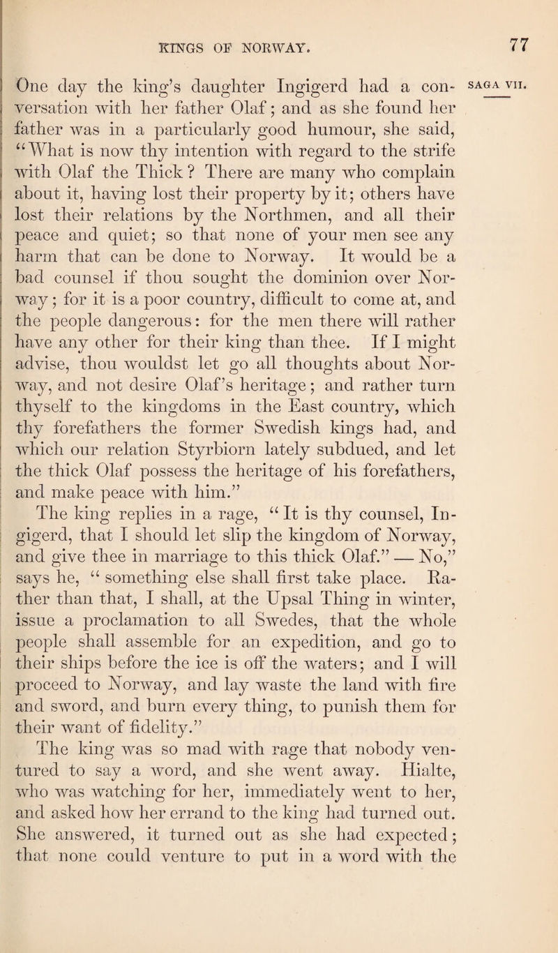 One day the king’s daughter Ingigerd had a con- saga vn. versation with her father Olaf; and as she found her father was in a particularly good humour, she said, ^^What is now thy intention with regard to the strife with Olaf the Thick ? There are many who complain about it, having lost their property by it; others have lost their relations by the Northmen, and all their peace and quiet; so that none of your men see any harm that can be done to Norway. It would be a bad counsel if thou sought the dominion over Nor¬ way ; for it is a poor country, difficult to come at, and the people dangerous: for the men there will rather have any other for their king than thee. If I might advise, thou wouldst let go all thoughts about Nor¬ way, and not desire Olaf’s heritage; and rather turn thyself to the kingdoms in the East country, which thy forefathers the former Swedish kings had, and which our relation Styrbiorn lately subdued, and let ! the thick Olaf possess the heritage of his forefathers, : and make peace with him.” The king replies in a rage, “It is thy counsel, In¬ gigerd, that I should let slip the kingdom of Norway, and give thee in marriage to this thick Olaf.” — No,” says he, “ something else shall first take place. Ra¬ ther than that, I shall, at the Upsal Thing in winter, issue a proclamation to all Swedes, that the whole people shall assemble for an expedition, and go to : their ships before the ice is off the waters; and I will proceed to Norway, and lay waste the land with fire and sword, and burn every thing, to punish them for their want of fidelity.” The king v/as so mad with rage that nobody ven¬ tured to say a word, and she went away. Hialte, who was watching for her, immediately went to her, and asked how her errand to the king had turned out. She answered, it turned out as she had expected; that none could venture to put in a word with the