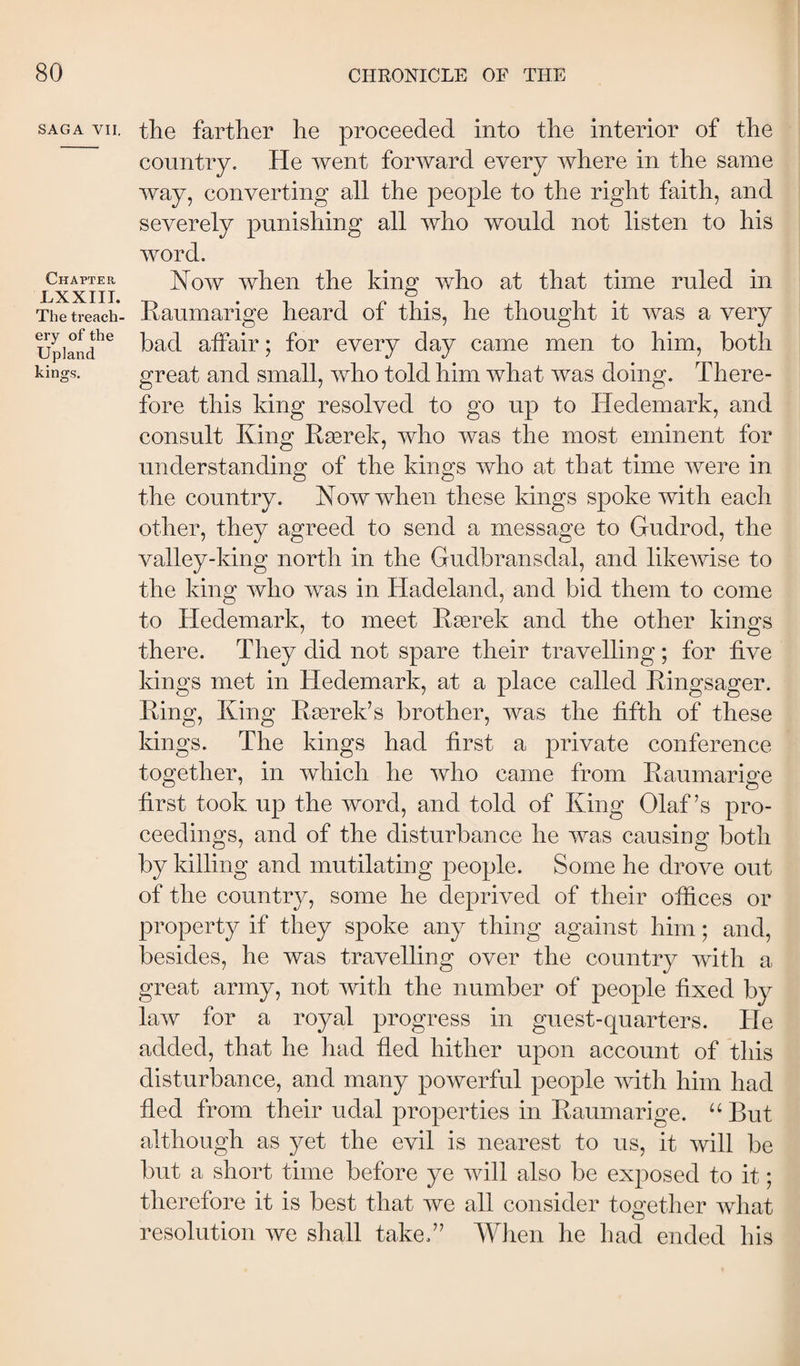 SAGA VII. Chapter LXXIII. The treach¬ ery of the Upland kings. the farther he proceeded into the interior of the country. He went forward every where in the same way, converting all the people to the right faith, and severely punishing all who would not listen to his word. Now when the king who at that time ruled in Eaumarige heard of this, he thought it was a very had affair; for every day came men to him, both great and small, who told him what was doing. There¬ fore this king resolved to go up to Hedemark, and consult King Rærek, who was the most eminent for understanding of the kings who at that time were in the country. Now when these kings spoke with each other, they agreed to send a message to Gudrod, the valley-king north in the Gudbransdal, and likeAvise to the king Avho Avas in Hadeland, and bid them to come to Hedemark, to meet Kærek and the other kings there. They did not spare their travelling; for five kings met in Hedemark, at a place called Kingsager. King, King Kærek’s brother, Avas the fifth of these kings. The kings had first a private conference together, in Avhich he Avho came from Kaumarige first took up the Avord, and told of King Olaf’s pro¬ ceedings, and of the disturbance he causing both by killing and mutilating people. Some he drove out of the country, some he deprived of their offices or property if they spoke any thing against him; and, besides, he was travelling over the country Avith a great army, not Avith the number of people fixed by laAV for a royal progress in guest-quarters. He added, that he had fied hither upon account of this disturbance, and many powerful people Avith him had fled from their udal properties in Kaumarige. “ But although as yet the evil is nearest to us, it Avill be but a short time before ye Avill also be exposed to it; therefore it is best that Ave all consider together AAdiat resolution Ave shall takef’ When he had ended his