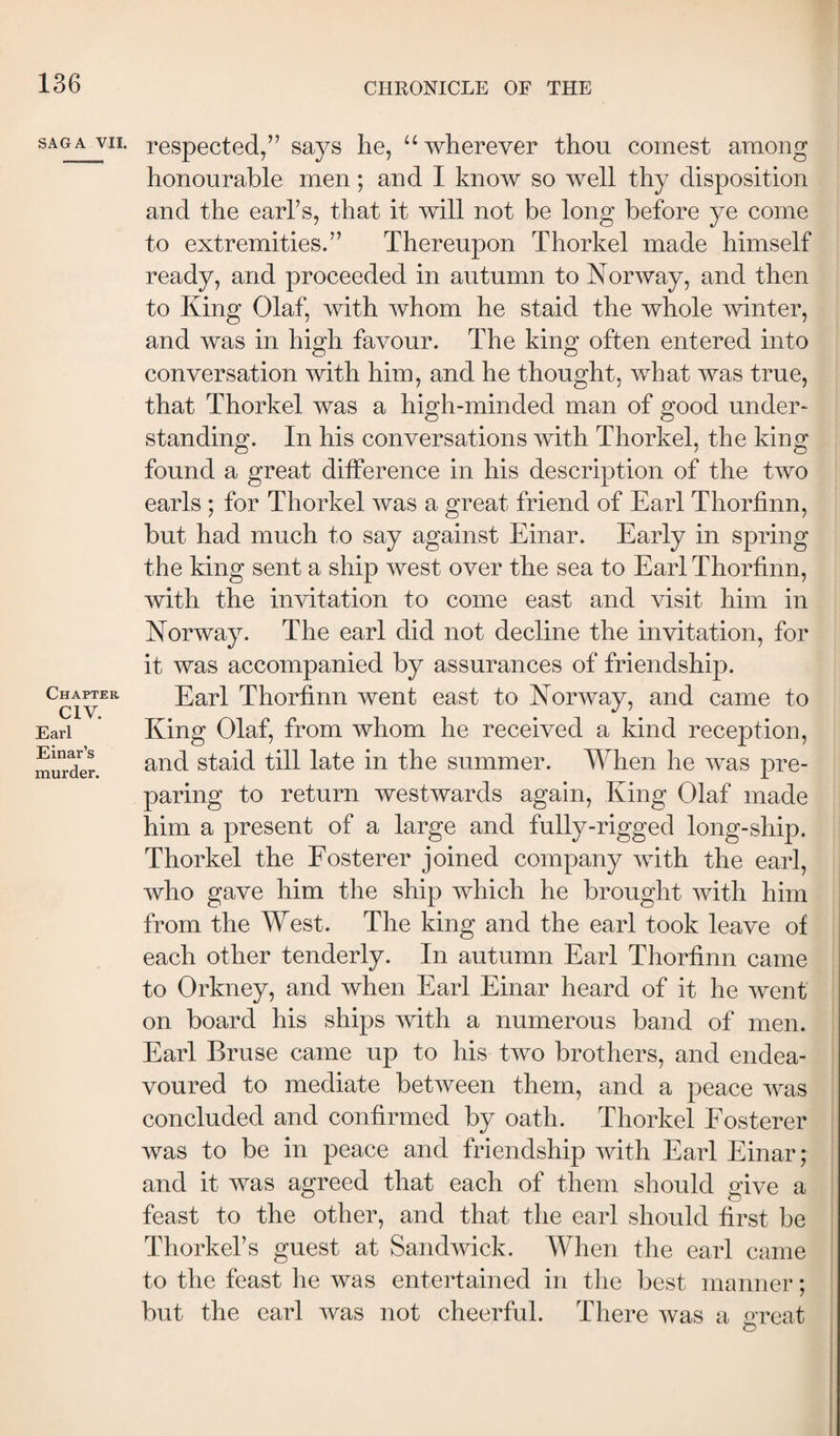 SAGA VII. Chapter CIV. Earl Einar’s murder. respected/’ says he, “ wherever thou cornest among honourable men; and I know so well thy disposition and the earl’s, that it will not be long before ye come to extremities.” Thereupon Thorkel made himself ready, and proceeded in autumn to Norway, and then to King Olaf, with whom he staid the whole winter, and was in high favour. The king often entered into conversation with him, and he thought, what was true, that Thorkel was a high-minded man of good under¬ standing. In his conversations with Thorkel, the king found a great difference in his description of the two earls ; for Thorkel was a great friend of Earl Thorfinn, but had much to say against Einar. Early in spring the king sent a ship west over the sea to Earl Thorfinn, with the invitation to come east and visit him in Norway. The earl did not decline the invitation, for it was accompanied by assurances of friendship. Earl Thorfinn went east to Norway, and came to King Olaf, from whom he received a kind reception, and staid till late in the summer. When he was pre¬ paring to return westwards again. King Olaf made him a present of a large and fully-rigged long-ship. Thorkel the Eosterer joined company with the earl, who gave him the ship which he brought with him from the West. The king and the earl took leave of each other tenderly. In autumn Earl Thorfinn came to Orkney, and when Earl Einar heard of it he went on board his ships with a numerous band of men. Earl Bruse came up to his two brothers, and endea¬ voured to mediate between them, and a peace was concluded and confirmed by oath. Thorkel Eosterer was to be in peace and friendship with Earl Einar; and it was agreed that each of them should give a feast to the other, and that the earl should first be Thorkel’s guest at Sandwick. When the earl came to the feast he was entertained in the best manner; but the earl was not cheerful. There was a oreat O