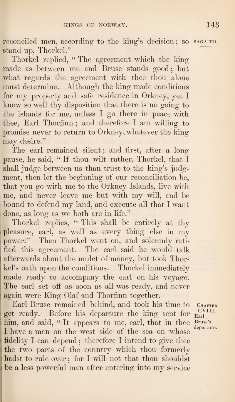 reconciled men, according to the king’s decision; so saga vn. stand up, Thorkel.” Tliorkel replied, “ The agreement which the king made as between me and Bruse stands good; but what regards the agreement with thee thou alone must determine. Although the king made conditions for my property and safe residence in Orkney, yet I know so well thy disposition that there is no going to the islands for me, unless I go there in peace with thee, Earl Thoriinn ; and therefore I am willing to promise never to return to Orkney, whatever the king may desire.” The earl remained silent; and first, after a long pause, he said, “ If thou wilt rather, Thorkel, that I shall judge between us than trust to the king’s judg¬ ment, then let the beginning of our reconciliation be, that you go with me to the Orkney Islands, live with me, and never leave me but with my will, and be bound to defend my land, and execute all that I want done, as long as we both are in life.” Thorkel replies, “ This shall be entirely at thy j pleasure, earl, as well as every thing else in my power.” Then Thorkel went on, and solemnly rati¬ fied this agreement. The earl said he would talk afterwards about the mulct of money, but took Thor- kel’s oath upon the conditions. Thorkel immediately made ready to accompany the earl on his voyage. The earl set olF as soon as all was ready, and never : again were King Olaf and Thorfinn together. Earl Bruse remained behind, and took his time to Chapter Í get ready. Before his departure the king sent for i him, and said, “ It appears to me, earl, that in thee druse’s I have a man on the west side of the sea on whose : fidelity I can depend; therefore I intend to give thee : the two parts of the country Vv^hich thou formerly .■ hadst to rule over; for I will not that thou shouldst : be a less powerful man after entering into my service