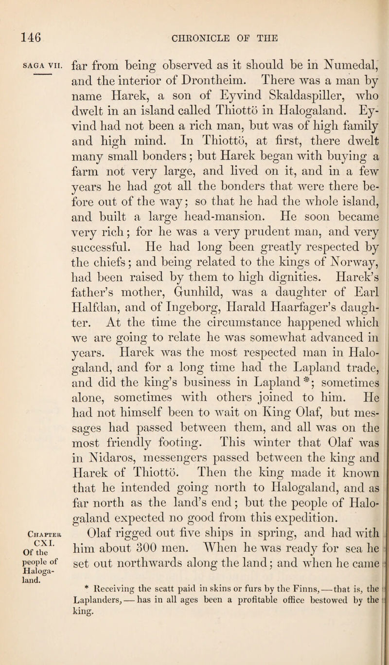 SAGA VII. far from being observed as it should be in Numedal, and the interior of Drontheim. There was a man by name Harek, a son of Eyvind Skaldaspiller, who dwelt in an island called Thiotto in Halogaland. Ey¬ vind had not been a rich man. but was of high family and high mind. In Thiotto, at first, there dwelt many small bonders; but Harek began with buying a farm not very large, and lived on it, and in a few years he had got all the bonders that were there be¬ fore out of the way; so that he had the whole island, and built a large head-mansion. He soon became very rich; for he was a very prudent mao, and very successful. He had long been greatly respected by the chiefs; and being related to the kings of Norway, had been raised by them to high dignities. Harek’s father’s mother, Gunhild, was a daughter of Earl Halfdan, and of Ingeborg, Harald Haarfager’s daugh¬ ter. At the time the circumstance happened which we are going to relate he was somewhat advanced in years. Harek was the most respected man in Halo¬ galand, and for a long time had the Lapland trade, and did the king’s business in Lapland^; sometimes alone, sometimes with others joined to him. He had not himself been to wait on King Olaf, but mes¬ sages had passed between them, and all was on the most friendly footing. This winter that Olaf was in Nidaros, messengers passed between the king and Harek of Thiotto. Then the king made it known that he intended going north to Halogaland, and as far north as the land’s end; but the people of Halo- CHAPTEa CXI. Of the people of Haloga- land. galand expected no good from this expedition. Olaf rigged out five ships in spring, and had with him about 300 men. When he was ready for sea he set out northwards along the land; and when he came * Receiving the scatt paid in skins or furs by the Finns, — that is, the Laplanders, — has in all ages been a profitable office bestowed by the king.