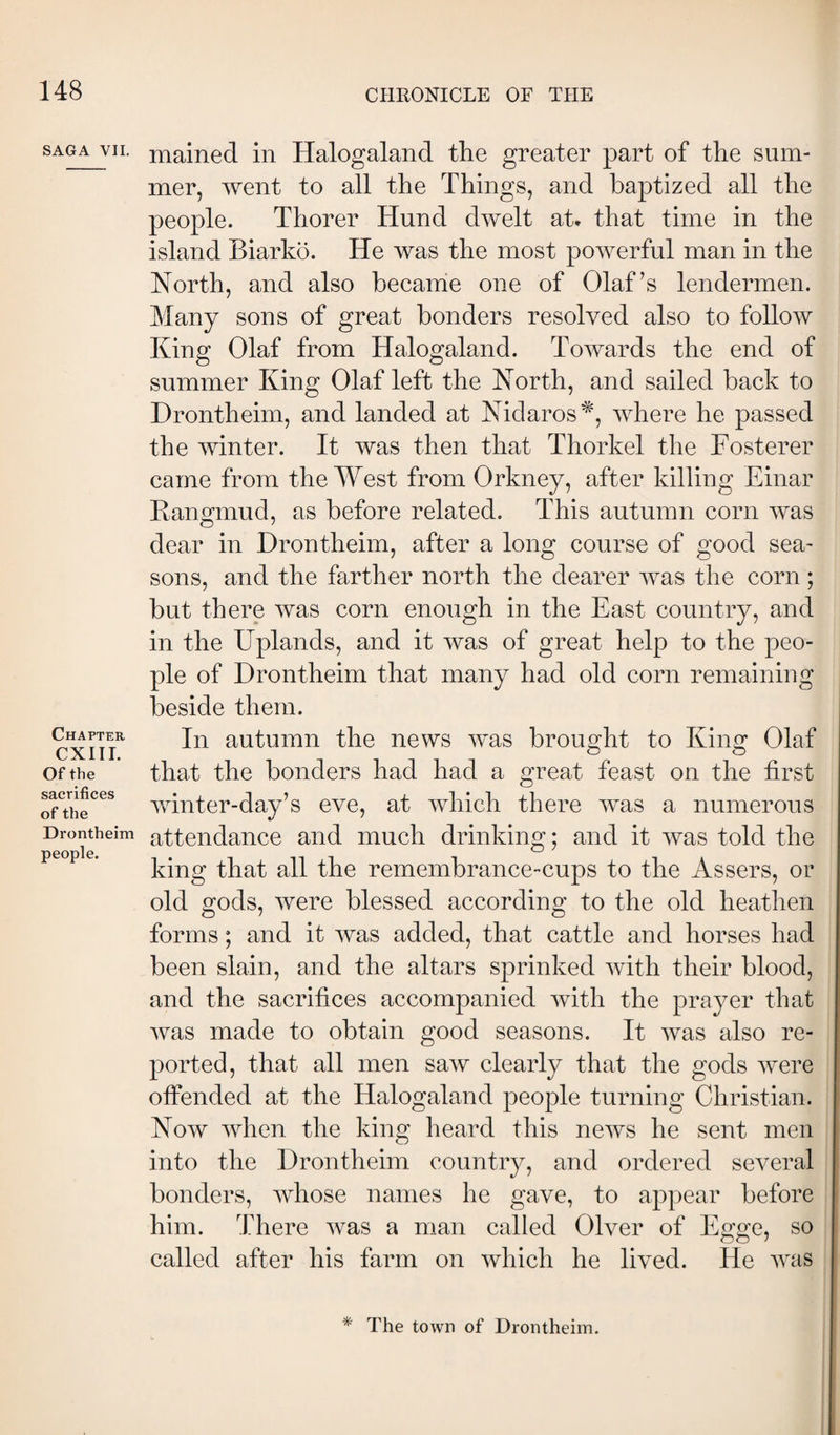 SAGA VII. Chapter CXIII. Of the sacrifices of the Drontheim people. mained in Halogaland the greater part of the sum¬ mer, went to all the Things, and baptized all the people. Thorer Hund dwelt at* that time in the island Biarko. He was the most powerful man in the North, and also became one of Olaf’s lendermen. Many sons of great bonders resolved also to follow King Olaf from Halogaland. Towards the end of summer King Olaf left the North, and sailed back to Drontheim, and landed at Nidaros^, where he passed the winter. It was then that Thorkel the Fosterer came from the West from Orkney, after killing Einar Kangmud, as before related. This autumn corn was dear in Drontheim, after a long course of good sea¬ sons, and the farther north the dearer was the corn; but there was corn enough in the East country, and in the Uplands, and it was of great help to the peo¬ ple of Drontheim that many had old corn remaining beside them. In autumn the news was brought to King Olaf that the bonders had had a great feast on the first winter-day’s eve, at which there was a numerous attendance and much drinking; and it was told the king that all the remembrance-cups to the Assers, or old gods, were blessed according to the old heathen forms; and it was added, that cattle and horses had been slain, and the altars sprinked with their blood, and the sacrifices accompanied with the prayer that was made to obtain good seasons. It was also re¬ ported, that all men saw clearly that the gods were offended at the Halogaland people turning Christian. Now when the king heard this news he sent men into the Drontheim country, and ordered several bonders, whose names he gave, to appear before him. There was a man called Olver of Egge, so called after his farm on which he lived. He was * The town of Drontheim.