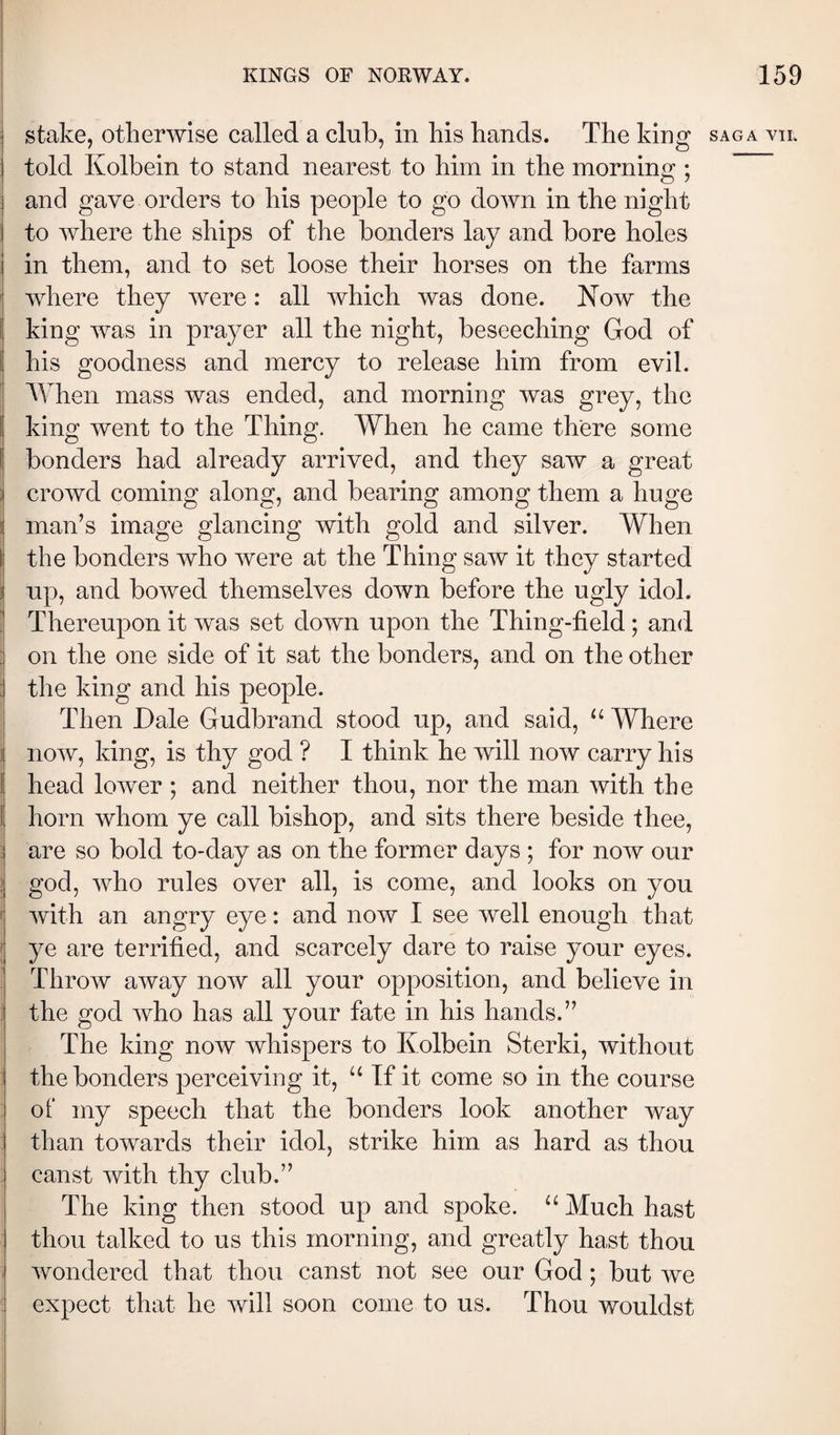 stake, otherwise called a club, in his hands. The king saga vh. I told Kolbein to stand nearest to him in the morning ; and gave orders to his people to go down in the night I to where the ships of the bonders lay and bore holes I in them, and to set loose their horses on the farms where they were: all which was done. Now the king was in prayer all the night, beseeching God of ! his goodness and mercy to release him from evil, i When mass was ended, and morning was grey, the Í king went to the Thing. When he came there some \ bonders had already arrived, and they saw a great i crowd coming along, and bearing among them a huge i man’s image glancing with gold and silver. When I the bonders who were at the Thing saw it they started I up, and bowed themselves down before the ugly idol. ,j Thereupon it was set down upon the Thing-iield; and , on the one side of it sat the bonders, and on the other : the king and his people. Then Dale Gudbrand stood up, and said, Where now, king, is thy god ? I think he will now carry his I head lower ; and neither thou, nor the man with the Í horn whom ye call bishop, and sits there beside thee, : are so bold to-day as on the former days ; for now our ; god, who rules over all, is come, and looks on you f with an angry eye: and now I see well enough that I ye are terrified, and scarcely dare to raise your eyes. Throw away now all your opposition, and believe in the god who has all your fate in his hands.” The king now whispers to Kolbein Sterki, without the bonders perceiving it, If it come so in the course of my speech that the bonders look another way than towards their idol, strike him as hard as thou canst with thy club.” The king then stood up and spoke. “ Much hast thou talked to us this morning, and greatly hast thou wondered that thou canst not see our God; but we expect that he will soon come to us. Thou wouldst