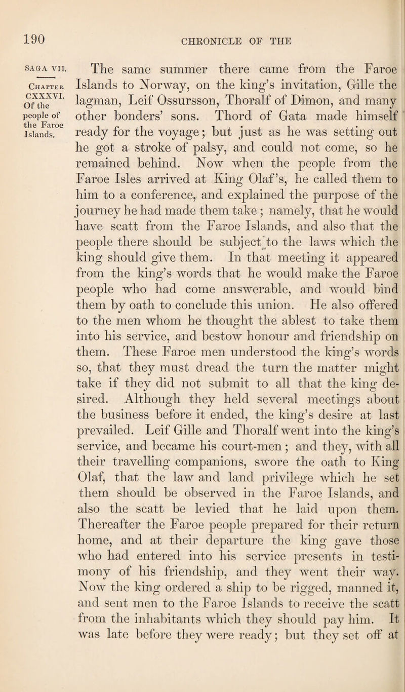 SAGA VII. Chapter CXXXVI. Of the people of the Faroe Islands. The same summer there came from the Faroe Islands to Norway, on the king’s invitation, Gille the lagman, Leif Ossursson, Thoralf of Dimon, and many other bonders’ sons. Thord of Gata made himself ready for the voyage; but just as he was setting out be got a stroke of palsy, and could not come, so he remained behind. Now when the people from the Faroe Isles arrived at King Olaf’s, he called them to him to a conference, and explained the purpose of the journey he had made them take ; namely, that he would have scatt from the Faroe Islands, and also that the people there should be subjecFto the laws which the king should give them. In that meeting it appeared from the king’s words that he would make the Faroe people who had come answerable, and would bind them by oath to conclude this union. He also offered to the men whom he thought the ablest to take them into his service, and bestow honour and friendship on them. These Faroe men understood the king’s words so, that they must dread the turn the matter might take if they did not submit to all that the king de¬ sired. Although they held several meetings about the business before it ended, the king’s desire at last prevailed. Leif Gille and Thoralf went into the king’s service, and became his court-men ; and they, with all their travelling companions, swore the oath to King Olaf, that the law and land privilege which he set them should be observed in the Faroe Islands, and also the scatt be levied that he laid upon them. Thereafter the Faroe people prepared for their return home, and at their departure the king gave those who had entered into his service presents in testi¬ mony of his friendship, and they went their way. Now the king ordered a ship to be rigged, manned it, and sent men to the Faroe Islands to receive the scatt from the inhabitants which they should pay him. It was late before they were ready; but they set off at