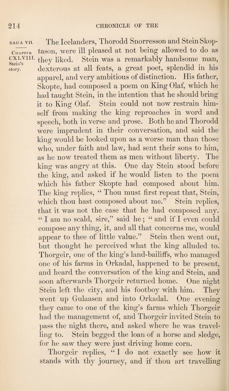 SAGA Yll. Chaptkr CXLVIIT. Stein’s story. The Icelanders, Thorodd Snorresson and Stein Skop- tason, were ill pleased at not being allowed to do as they liked. Stein was a remarkably handsome man, dexterous at all feats, a great poet, splendid in his apparel, and very ambitions of distinction. His father, Skopte, had composed a poem on King Olaf, which he had taught Stein, in the intention that he should bring it to King Olaf. Stein could not now restrain him¬ self from making the king reproaches in word and speech, both in verse and prose. Both he and Thorodd were imprudent in their conversation, and said the king would be looked upon as a worse man than those who, under faith and law, had sent their sons to him, as he now treated them as men without liberty. The king was angry at this. One day Stein stood before the king, and asked if he would listen to the poem which his father Skopte had composed about him. The king replies, “ Thou must first repeat that, Stein, which thou hast composed about me.” Stein replies, that it was not the case that he had composed any. “ I am no scald, sire,” said he; “ and if I even could compose any thing, it, and all that concerns me, would appear to thee of little value.” Stein then went out, but thought he perceived what the king alluded to. Thorgeir, one of the king’s land-bailiffs, who managed one of his farms in Orkadal, happened to be present, and heard the conversation of the king and Stein, and soon afterwards Thorgeir returned home. One night Stein left the city, and his footboy with him. They went up Gulaasen and into Orkadal. One evening they came to one of the king’s farms which Thorgeir had the management of, and Thorgeir invited Stein to pass the night there, and asked where he was travel¬ ling to. Stein begged the loan of a horse and sledge, for he saw they were just driving home corn. Thorgeir replies, “I do not exactly see how it stands with thy journey, and if thou art travelling