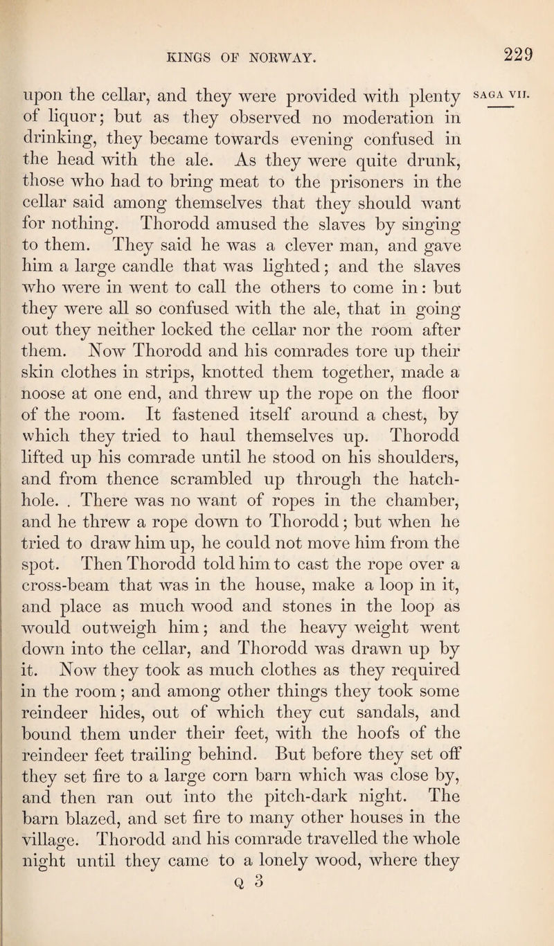 upon the cellar, and they were provided with plenty saga vh. of liquor; but as they observed no moderation in drinking, they became towards evening confused in the head with the ale. As they were quite drunk, those who had to bring meat to the prisoners in the cellar said among themselves that they should want for nothing. Thorodd amused the slaves by singing to them. They said he was a clever man, and gave him a large candle that was lighted; and the slaves who were in went to call the others to come in: but they were all so confused with the ale, that in going out they neither locked the cellar nor the room after them. Now Thorodd and his comrades tore up their skin clothes in strips, knotted them together, made a noose at one end, and threw up the rope on the floor of the room. It fastened itself around a chest, by which they tried to haul themselves up. Thorodd lifted up his comrade until he stood on his shoulders, and from thence scrambled up through the hatch- hole. . There was no want of ropes in the chamber, and he threw a rope down to Thorodd; but when he tried to draw him up, he could not move him from the spot. Then Thorodd told him to cast the rope over a cross-beam that was in the house, make a loop in it, and place as much wood and stones in the loop as would outweigh him; and the heavy weight went down into the cellar, and Thorodd was drawn up by it. Now they took as much clothes as they required in the room; and among other things they took some reindeer hides, out of which they cut sandals, and bound them under their feet, with the hoofs of the reindeer feet trailing behind. But before they set off they set fire to a large corn barn which was close by, and then ran out into the pitch-dark night. The barn blazed, and set fire to many other houses in the villao^e. Thorodd and his comrade travelled the whole night until they came to a lonely wood, where they Q 3