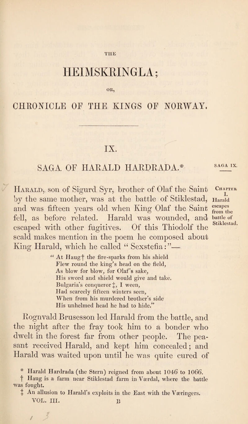 THE HEIMSKRINGLA; OR, CHllONICLE OF THE KINGS OF NOEWAY. IX. SAGA OF HAEALD HAEDEADA.^^ Harald,. son of Sigurd Syr, brother of Olaf the Saint by the same mother, was at the battle of Stiklestad, and was fifteen years old when King Olaf the Saint fell, as before related. Harald was wounded, and escaped with other fugitives. Of this ThiodoE the scald makes mention in the poem he composed about King Harald, which he called “ SexstefiaF’— At Haugl the fire-sparks from his shield Flew round the king’s head on the field. As blow for blow, for Olaf’s sake. His sv/ord and shield would give and take. Bulgaria’s conqueror p I ween. Had scarcely fifteen winters seen. When from his murdered brother’s side His unhelmed head he had to hide.” Eognvald Brusesson led Harald from the battle, and the night after the fray took him to a bonder who dwelt in the forest far from other people. The pea¬ sant received Harald, and kept him concealed; and Harald was waited upon until he was quite cured of * Harald Hardrada (the Stern) reigned from about 1046 to 1066. f Haug is a farm near Stiklestad farm in Værdal, where the battle was fought. ^ An allusion to Plarald’s exploits in the East with the Væringers. VOL. III. B / SAGA IX. Chapier I. Harald escapes from the battle of Stiklestad.