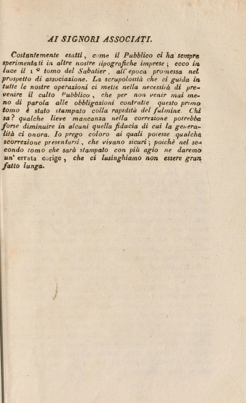 AI SIGNORI ASSOCIATI. Costantemente esatti, c ime il Pubblico ci ha sempre sperimentati in altre nostre tipografiche imprese } ecco in luce il i ° tomo del Sabatier, all'epoca promessa nel prospetto di associazione. La scrupolosità che ci guida in tutte le nostre operazioni ci mette nella necessità di pre¬ venire il culto Pubblico , che per non venir mai me¬ no di parola alle obbligazioni contratte questo primo tomo è stato stampato colla rapidità del fulmine Chi sa? qualche lieve mancanza nella correzione potrebbe forse diminuire in alcuni quella fiducia di cui la genera¬ lità ci onora. Io prego coloro ai quali potesse qualche scorrezione presentarsi, che vivano sicuri 5 poiché nel se-* condo tomo che sarà stampalo con più agio ne daremo un’ errata corige , che ci lusinghiamo non essere gran fatto lunga.