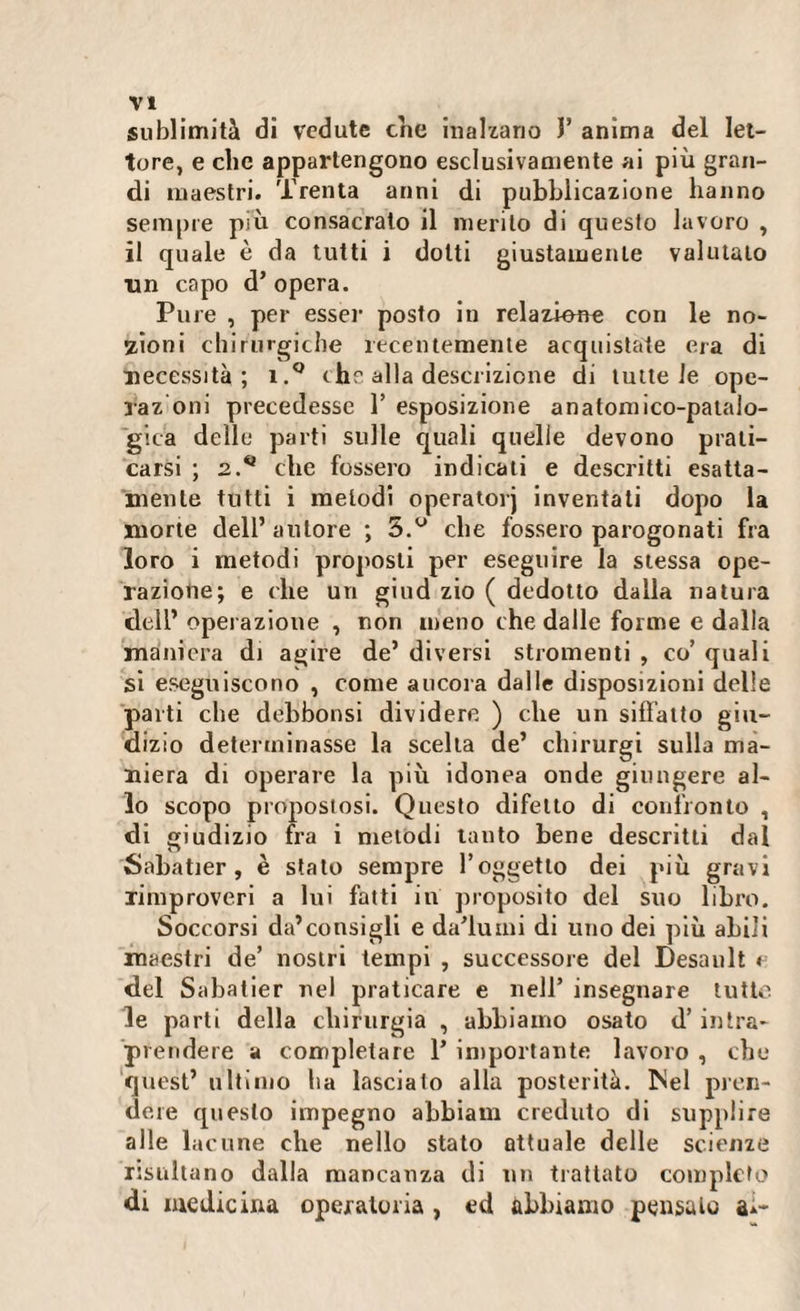 sublimità di vedute che inalzano J’ anima del let¬ tore, e clic appartengono esclusivamente ai più gran¬ di maestri. Trenta anni di pubblicazione hanno sempre più consacrato il inerito di questo lavoro , il quale è da tutti i dotti giustamente valutato un capo d’ opera. Pure , per esser posto in relazione con le no¬ zioni chirurgiche recentemente acquistate era di necessità; i.° thè alla descrizione di tutte le ope- xaz'oni precedesse 1’ esposizione anatomico-patalo- gica delle parti sulle quali quelle devono prati¬ carsi ; 2.** che fossero indicati e descritti esatta¬ mente tutti i melodi operatorj inventati dopo la morte dell’ autore ; 5.u che fossero parogonati fra loro i metodi proposti per eseguire la stessa ope¬ razione; e che un giud zio ( dedotto dalla natura dell’ operazione , non meno che dalle forme e dalla maniera di agire de’ diversi stromenti , co’ quali si eseguiscono , come ancora dalle disposizioni delle parti che debbonsi dividere ) che un siffatto giu¬ dizio determinasse la scelta de’ clnrurgi sulla ma¬ niera di operare la più idonea onde giungere al¬ lo scopo propostosi. Questo difetto di confronto , di giudizio fra i metodi tanto bene descritti dal Sabatier, è stato sempre l’oggetto dei più gravi rimproveri a lui fatti in proposito del suo libro. Soccorsi da’consigli e dalumi di uno dei più abili maestri de’ nostri tempi , successore del Desault * del Sabatier nel praticare e nell’ insegnare lutto le parti della chirurgia , abbiamo osato d’intra¬ prendere a completare 1’ importante lavoro , che quest’ ultimo ha lasciato alla posterità. Mei pren¬ dere questo impegno abbiam creduto di supplire alle lacune che nello stato attuale delle scienze risultano dalla mancanza di un trattato completo di medicina operatoria , ed abbiamo pensato a*-