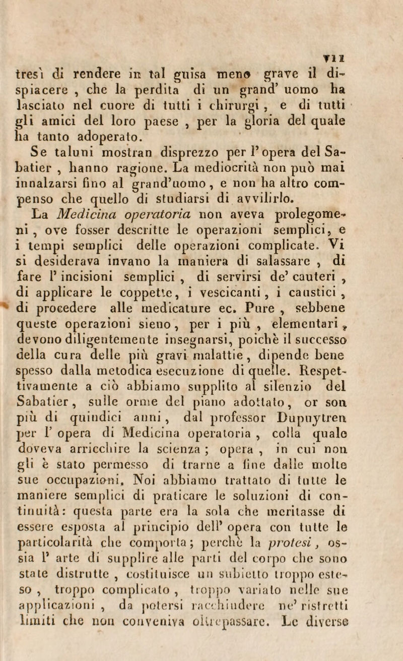 ▼11 tres'i di rendere in tal guisa meno grave il di¬ spiacere , che la perdita di un grand’ uomo ha lasciato nel cuore di tutti i ehirurgi , e di tutti gli amici del loro paese , per la gloria del quale ha tanto adoperato. Se taluni mostran disprezzo per 1* opera del Sa¬ batier , hanno ragione. La mediocrità non può mai innalzarsi fino al grand’uomo, e non ha altro com¬ penso che quello di studiarsi di avvilirlo. La Medicina operatoria non aveva prolegome¬ ni , ove fosser descritte le operazioni semplici, e i tempi semplici delle operazioni complicate. Vi si desiderava invano la maniera di salassare , di fare 1’ incisioni semplici , di servirsi de’ cauteri , di applicare le coppette, i vescicanti, i caustici, di procedere alle medicature ec. Pure , sebbene queste operazioni sieno, per i più , elementari , devono diligentemente insegnarsi, poiché il successo della cura delle più gravi malattie, dipende bene spesso dalla metodica esecuzione di quelle. Respet- tivamente a ciò abbiamo supplito al silenzio del Sabatier, sulle orme del piano adottato, or son più di quindici anni , dal professor Dupuytren per 1’ opera di Medicina operatoria , colla quale doveva arricchire la scienza ; opera , in cui non gli è stato permesso di trarne a fine dalle molle sue occupazioni. Noi abbiamo trattalo di tutte le maniere semplici di praticare le soluzioni di con¬ tinuità: questa parte era la sola che meritasse di essere esposta al principio dell’ opera con tutte le particolarità che comporla; perchè la protesi, os¬ sia 1’ arte di supplire alle parti del corpo che sono stale distrutte , costituisce un subietto troppo este¬ so , troppo complicato , troppo varialo nelle sue applicazioni, da potersi racchiudere ne’ristretti limiti die non conveniva oUrepassarc. Le diverse