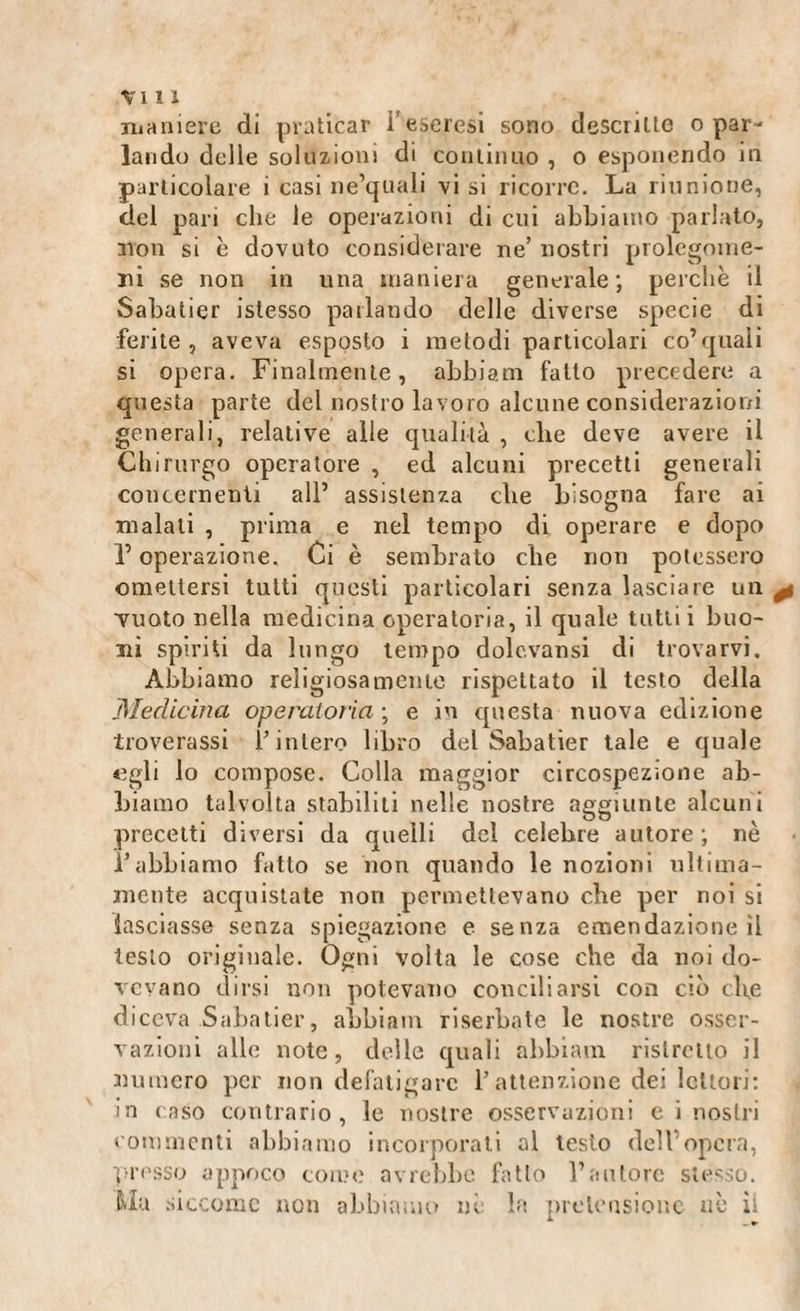 maniere di praticar i’eseresi sono descritte o par¬ lando delle soluzioni di continuo , o esponendo in particolare i casi ne’quali visi ricorre. La riunione, del pari che le operazioni di cui abbiamo parlato, non si è dovuto considerare ne’ nostri prolegome¬ ni se non in una maniera generale; perchè il Sabatier islesso parlando delle diverse specie di ferite, aveva esposto i metodi particolari co’quali si opera. Finalmente, abbiami fatto precedere a questa parte del nostro lavoro alcune considerazioni generali, relative alle qualità , che deve avere il Chirurgo operatore , ed alcuni precetti generali concernenti all’ assistenza che bisogna fare ai malati , prima e nel tempo di operare e dopo l’operazione. Ci è sembrato che non potessero omettersi tutti questi particolari senza lasciare un vuoto nella medicina operatoria, il quale tutti i buo¬ ni spiriti da lungo tempo dolcvansi di trovarvi. Abbiamo religiosamente rispettato il testo della Medicina operatoria ; e in questa nuova edizione troverassi l’intero libro del Sabatier tale e quale «gli lo compose. Colla maggior circospezione ab¬ biamo talvolta stabiliti nelle nostre aggiunte alcuni precetti diversi da quelli del celebre autore; nè 1-abbiamo fatto se non quando le nozioni ultima¬ mente acquistate non permettevano che per noi si lasciasse senza spiegazione e senza emendazione il testo originale. Ogni volta le cose che da noi do¬ vevano dirsi non potevano conciliarsi con ciò che diceva Sabatier, abbiane riserbate le nostre osser¬ vazioni alle note, delle quali abbiami ristretto il numero per non defatigare l’attenzione dei lettori: in caso contrario, le nostre osservazioni c i nostri commenti abbiamo incorporati al testo dell’opera, presso appoco come avrebbe fatto l’autore stesso. Ma siccome non abbiamo nè la pretensione uè ii