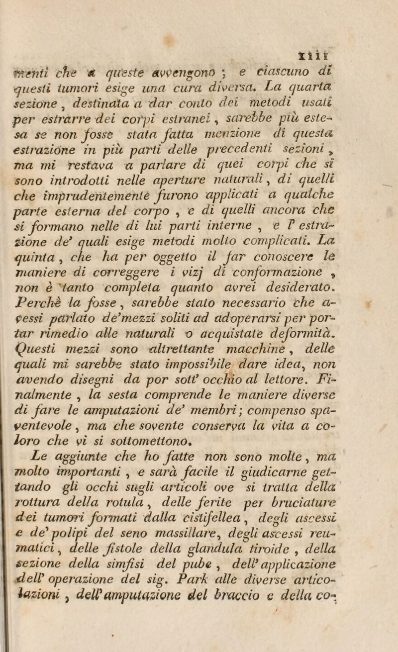 Hit ?fiditi che a queste avvengono ; e ciascuno di questi tumori esige una cura diversa. La quarta sezione , destinala a dar conto dei metodi usati per estrarre dei colpi estranei, sarebbe più este¬ sa ss non Josss stata jdtia menzione di questa estrazione in più parti delle precedenti sezioni „ ma mi restava a pai'!are di quei colpi che sì sono introdotti nelle aperture naturali, di quelli che imprudentemente furono applicati a qualche parte esterna del corpo , e di quelli ancora che si formano nelle di lui parti interne , e P estra¬ zione de* quali esige metodi molto complicati. La quinta , che ha per oggetto il Jar conoscere le maniere di correggere i vizj di conformazione , non è tanto completa quanto avrei desiderato. Perchè la fosse, sarebbe stalo necessario che a- çessi parlato de’mezzi soliti ad adoperarsi per por¬ tar rimedio alle naturali o acquisiate deformità. Questi mezzi sono altrettante macchine, delle quali mi sarebbe stato impossibile dare ideaì non avendo disegni da por sott* occhio al lettore. Fi¬ nalmente , la sesta comprende le maniere diverse di fare le amputazioni de* membri ; compenso spa¬ ventevole , ma che sovente conserva la vita a co¬ loro che vi si sottomettono. Le aggiunte che ho fatte non sono molle, ma molto importanti , e sarà facile il giudicarne get¬ tando gli occhi sugli articoli ove si imita della rottura della rotula, delle ferite per bruciatine dei tumori fonnati dalla cistifellea, degli ascessi e de* polipi del seno massillare, degli ascessi reu¬ matici , delle fi stole della gianduia tiroide , della sezione della simfisi del pube , dell* applicazione dell* operazione del sig. Park alle diverse artico¬ lazioni , dell* amputazione del braccio e della co-