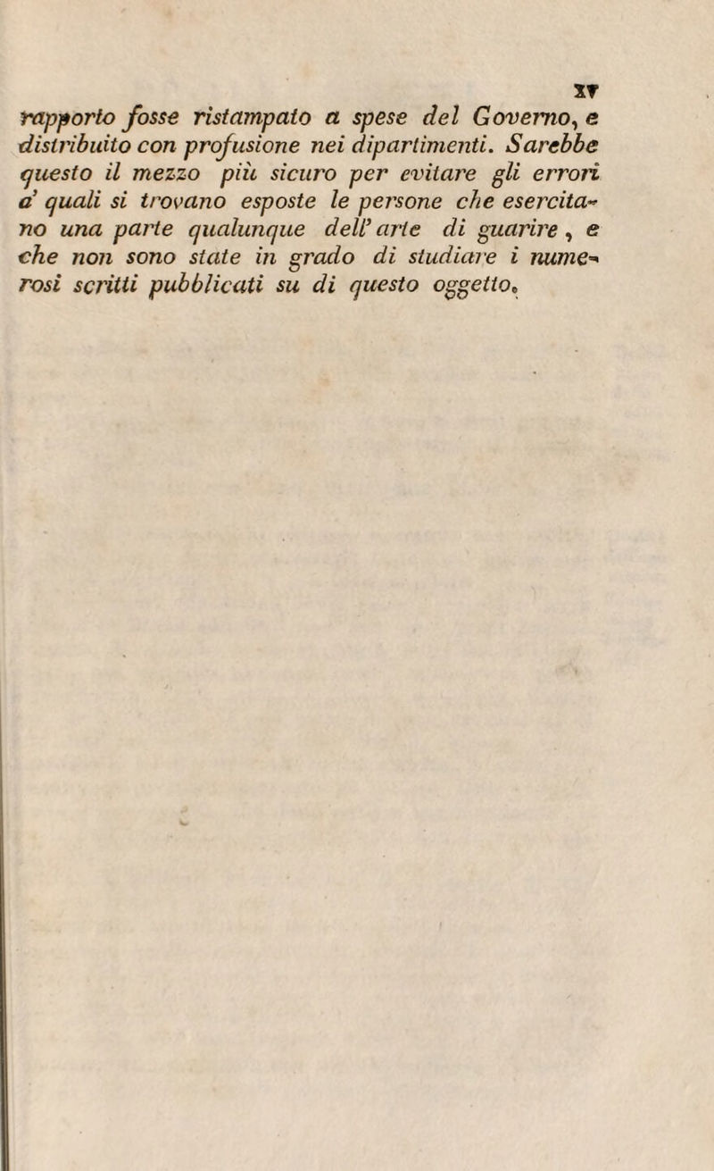 rapporto fosse ristampato a spese del Governo, e distribuito con profusione nei dipartimenti. Sarebbe questo il mezzo più sicuro per evitare gli errori à quali si trovano esposte le persone che esercita¬ no una parte qualunque dell’arte di guarire , e che non sono state in grado di studiare i nume** rosi scritti pubblicati su di questo oggetto»