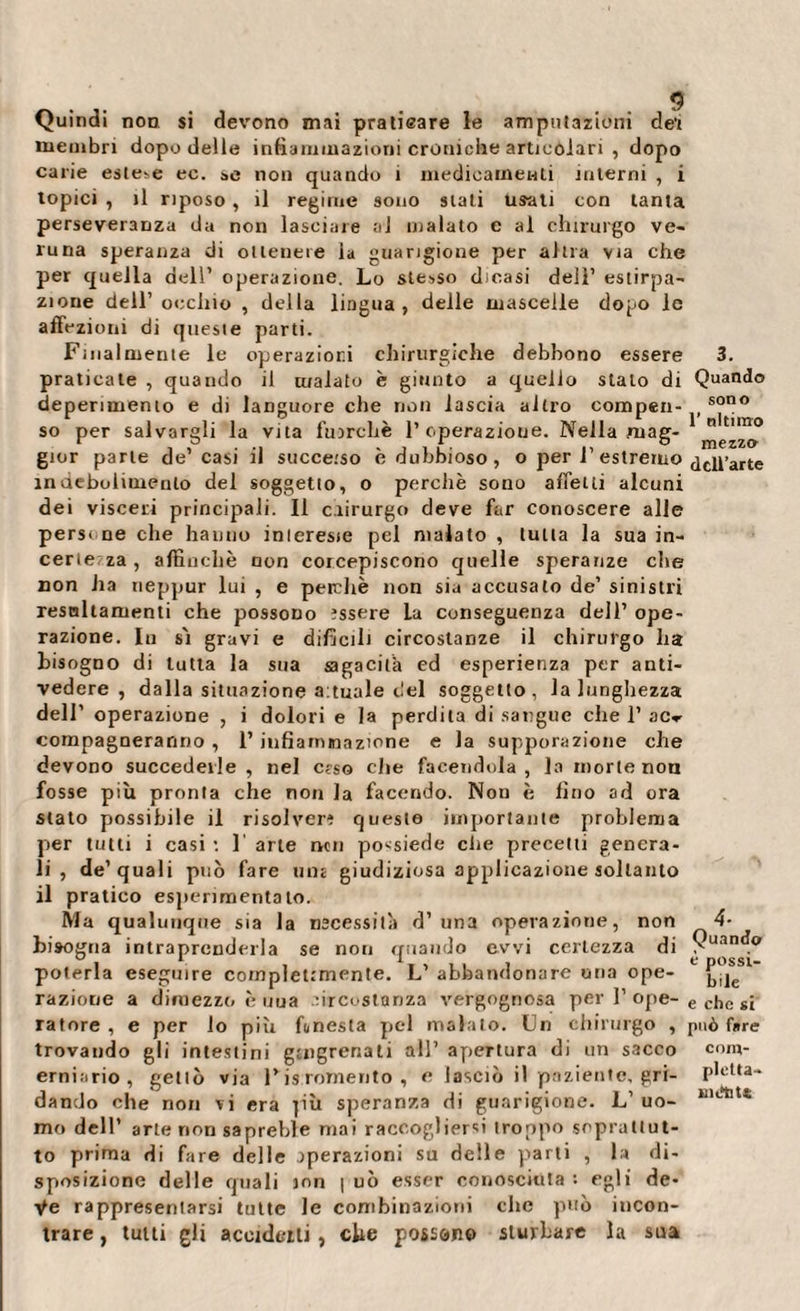 Quindi non si devono mai praticare le amputazioni dei membri dopo delle infiammazioni croniche articolari , dopo carie este^ ec. &amp;e non quando i medicamenti interni , i topici , il riposo, il regime sono stati usati con tanta perseveranza da non lasciare al malato e al chirurgo ve¬ runa speranza di ottenere la guarigione per altra via che per quella dell’ operazione. Lo stesso dicasi dell’ estirpa¬ zione dell’ occhio , della lingua, delle mascelle dopo le affezioni di queste parti. Finalmente le operazioni chirurgiche debbono essere 3. praticate , quando il malato è giunto a quello stato di Quando deperimento e di languore che non lascia altro comperi- , sono so per salvargli la vita fuorché 1’operazione. Nella mag- 0 no gior parte de’ casi il succeiso è dubbioso, o per 1’ estremo dcu’arte indebolimento del soggetto, o perchè sono affetti alcuni dei visceri principali. Il chirurgo deve far conoscere alle persene che hanno inlereste pel malato , tutta la sua in¬ certe za , affinchè non corcepiscono quelle speranze che non ha ueppur lui , e perchè non sia accusato de’ sinistri resnltaruenti che possono essere La conseguenza dell’ ope¬ razione. In sì gravi e difficili circostanze il chirurgo ha bisogno di tutta la sua sagaciih ed esperienza per anti¬ vedere , dalla situazione Situale del soggetto, la lunghezza dell’ operazione , i dolori e la perdita di sangue che 1’ ac^ compagneranno , 1’ infiammazione e la suppurazione che devono succederle , nel c?so che facendola, la morte non fosse più pronta che non la facendo. Non è fino ad ora stato possibile il risolvere queste importante problema per tutti i casi : 1 arte non possiede che precetti genera¬ li , de’quali può fare una giudiziosa applicazione soltanto il pratico esperimento lo. Ma qualunque sia la necessità d’una operazione, non 4- biaogna intraprenderla se non quando evvi certezza di Suan . poterla eseguire compleumente. L’ abbandonare una ope- 1 razione a dimezzo è uua circostanza vergognosa per I’ ope- e cj,c sj latore , e per lo più funesta pel malato. Un chirurgo , può fare trovando gli intestini gmgrenati all’ apertura di un sacco coro¬ erniario , gettò vìa F is Tomento , e lasciò il paziente, gri- P,clu“ dando che non vi era |iù speranza di guarigione. L’ uo- mo dell’ arte non sapreble mai raccogliersi troppo soprattut¬ to prima di fare delle operazioni su delle parti , la di¬ sposizione delle quali ion | uò esser conosciuta : egli de¬ ve rappresentarsi tutte le combinazioni che può incon¬ trare , tutti gli accidctti, che possono sturbare la sua