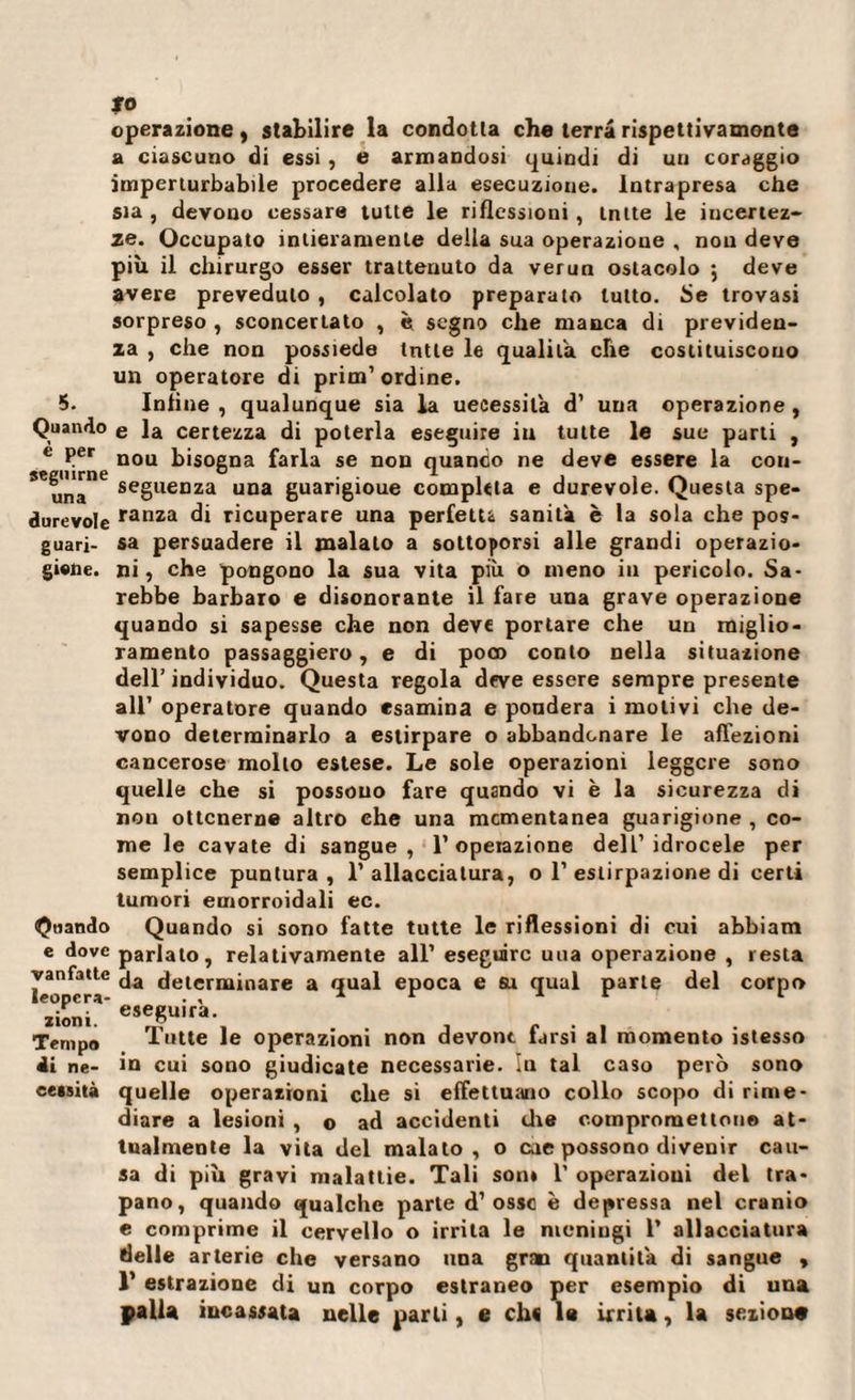 to operazione, stabilire la condotta che terra rispettivamente a ciascuno di essi , e armandosi quindi di un coraggio imperturbabile procedere alla esecuzione. Intrapresa che sia , devono cessare tutte le riflessioni , Intte le incertez¬ ze. Occupato intieramente della sua operazione , non deve più il chirurgo esser trattenuto da verun ostacolo ; deve avere preveduto , calcolato preparato tutto. Se trovasi sorpreso , sconcertato , è segno che manca di previden¬ za , che non possiede tntle le qualità che costituiscono un operatore di prim’ordine. 5. Infine , qualunque sia la uecessila d’ una operazione , Quando e la certezza di poterla eseguire iu tutte le sue parti , e Per nou bisogna farla se non quando ne deve essere la con- 56una”6 seguenza una guarigioue completa e durevole. Questa spe- durevole ranza di ricuperare una perfetta sanità è la sola che pos- guari- sa persuadere il malato a sottoporsi alle grandi operazio- giwie. ni, che pongono la sua vita più o meno in pericolo. Sa¬ rebbe barbaro e disonorante il fare una grave operazione quando si sapesse che non deve portare che un miglio¬ ramento passaggiero, e di poco conto nella situazione dell’ individuo. Questa regola deve essere sempre presente all’ operatore quando esamina e pondera i molivi che de¬ vono determinarlo a estirpare o abbandonare le affezioni cancerose mollo estese. Le sole operazioni leggere sono quelle che si possono fare quando vi è la sicurezza di non ottenerne altro ehe una momentanea guarigione , co¬ me le cavate di sangue, l’operazione dell’idrocele per semplice puntura, l’allacciatura, o 1’estirpazione di certi Quando e dove vanfatte leopcra- zioni. Tempo di ne¬ cessità tumori emorroidali ec. Quando si sono fatte tutte le riflessioni di cui abbiam parlato, relativamente all’ eseguire una operazione , resta da determinare a qual epoca e su qual parte del corpo eseguirà. Tutte le operazioni non devont farsi al momento istesso in cui sono giudicate necessarie. In tal caso però sono quelle operazioni che si effettuano collo scopo di rime¬ diare a lesioni , o ad accidenti tire compromettono at¬ tualmente la vita del malato , o eue possono divenir cau¬ sa di più gravi malattie. Tali son* 1’ operazioni del tra¬ pano, quando qualche parte d’ossc è depressa nel cranio e comprime il cervello o irrita le meningi 1’ allacciatura delle arterie che versano una gran quantità di sangue , 1’ estrazione di un corpo estraneo per esempio di una palla incassata nelle parli, e cli« le irrita, la sexiou#