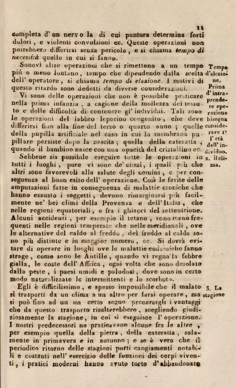 completa &lt;T un nerv o la di cui puntura determina forti dolori , e violenti convulsioni ec. Queste operazioni non potrebbero differirsi senza pericolo , e si chiama tempo di necessità quello in cui si fanno. Sono vi al (re operazioni che si rimettono a un tempo Temp* piu o meno iuntauo, tempo che dipendendo dalla scelta d’eleziol deli’ operatore, si cluama tempo di elezione. 1 molivi di ne. questo ritardo souo dedotti da diverse cousideraz;oui. Prima Vi sono delle operazioni che non è possibile praticare “Ra¬ nella prima iufanzia , a cagione della mollezza dei tessu re Cpe_ to e delle difficolta di contenere gl’ individui. Tali sono ,-azione le operazioni del labbro leporino congenito , che deve bisogna differirsi fiao alla line del terzo o quarto anuo 5 quelle conside- della pupilla artificiale nel caso in cui la membrana pu r®re,1' pillare persiste dopo la nascita } quella della cateratta , j quando il bambino nasce con una opacità del cristallino ec. dividilo. Sebbene sia possibile eseguire tutte le operaz oni in ilcli- tulti i luoghi , pure vi sono de1 climi, i quali più che ma. altri sono favorevoli alla salute degli uomini , e per con¬ seguenza al buon esito dell’ operazione. Cosi le ferite delle amputazioni fatte in conseguenza di malattie croniche che hanno esausto i soggetti , devono rimarginarsi più facil¬ mente ue’ bei climi della Provenza e dell’Italia, che nelle regioni equatoriali, o fra i ghiacci del settentrione. Alcuni accideuii , per esempio il tetano, sono meno fre¬ quenti nelle regioni temperate che nelle meridionali , ove le alternative del caldo al freddo , del freddo al caldo so¬ no più distinte e in maggior numero , ec. Si dovrà evi¬ tare di operare in luoghi ove le malattie endemiche fanno strage, come sono le Antille , quando vi regnala febbre gialla, le coste dell’Affrica , ogni volta che sono desolate dalla peste, i paesi umidi e paludosi, dove sono in certo modo naturalizzate Jc intermittenti e lo scorbuto. Egli è difficilissimo, e spesso impossibile che il malato 3 l* si trasporti da un clima a un altro per farsi operare, ma stagione si può fino ad un un certo segno procurargli i vantaggi che da questo trasporto risulterebbero , scegliendo giudi¬ ziosamente la stagione, in cui si eseguisce l’operazione. I nostri predecessori ne praticavano alcune fra le altre , per esempio quella della pietra , della cateratta , sola¬ mente in primavera e in autunno : e se è vero che il periodico ritorno delle stagioni porti cangiamenti notabi¬ li e costanti nell’ esercizio delle funzioni dei corpi viven¬ ti , i pratici moderni hanno a ruta torto d’abbandonare