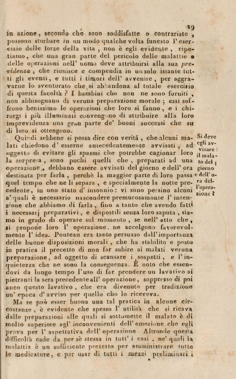 in azione, secondo che sono soddisfatte o contrariate , possono sturbare in uu modo qualche volta funesto l’eser¬ cizio delle lorze della vita , non è egli evidente , ripe¬ tiamo, che una gran parte del pericolo delle malattie a delle operazioni nell’ uomo deve attribuirsi alla sua pre¬ videnza ^ che riunisce e compendia in un solo istante lut¬ ti gli eventi, e tutti i timori dell’ avvenire, per aggra¬ varne lo sventurato che si abbandona al totale esercizio di questa facoltà ? I bambini che non ne sono forniti , non abbisognano di veruna preparazione morale ; essi sof¬ frono benissimo le operazioni ciie loro si fanno , e i chi- rurgi i più illuminati convengano di attribuire alla loro imprevidenza una gran parte de’ buoni successi che su di loro si ottengono. Quindi sebbene si possa dire con verità , clie alcuni ma¬ lati chiedono d’ esserne antecedentemente avvisati, ad oggetto di evitare gli spasmi che potrebbe cagionar loro la sorpre a , sono pochi quelli che , preparali ad una operazione , debbano essere avvisati del giorno e dell’ora destinata per farla , perchè la maggior parte di loro passa quel tempo che ne li separa , e specialmente la notte pre¬ cedente, in uno stato d’ insounio : vi sono pe sino alcuni a’quali è necessario nascondere premurosamonte l’inten¬ zione che abbiamo di farla , fino a tanto elle avendo fatti i necessaij preparativi, e dispostili senza loro saputa , sia¬ mo in grado di operare sul momento , se nell’ atto che , si proporie loro 1’ operazione, ne accolgono favorevol¬ mente l’idea. Pouteau era tanto persuaso dall’importanza delle buone disposizioni morali , che lia stabilito e posto in pratica il precetto di non far subire ai malati veruna preparazione, ad oggetto di scansare i sospetti, e l’in¬ quietezza che ne sono la conseguenza. È noto che essen¬ dovi da lungo tempo l’uso di far prendere un lavativo ai pietrami la sera preceden le all’ operazione, soppresso di poi anco questo lavativo , che era divenuto per tradizione* un’epoca d’avviso per quello elio lo riceveva. Ma se può esser buona una tal pratica in alcune cir¬ costanze , è evidente che spesso P utilità che si ricava dalle preparazioni alle quali si soit.imene il malato è di molto superiore agl’inconvenienti dell’emozione che egli prova per l’aspettativa dell’operazione Altronde questa difficoltà cade da per sè stessa in tuli’ i casi , ne’ quali la malattia è un sufficiente pretesto per amministrare tutte le medicature, c per usar di tutti 1 mezzi preliminari i Si deve egli av¬ visare ì il mala¬ to del j giorno e dell’ o- ra del¬ l’opera¬ zione ?