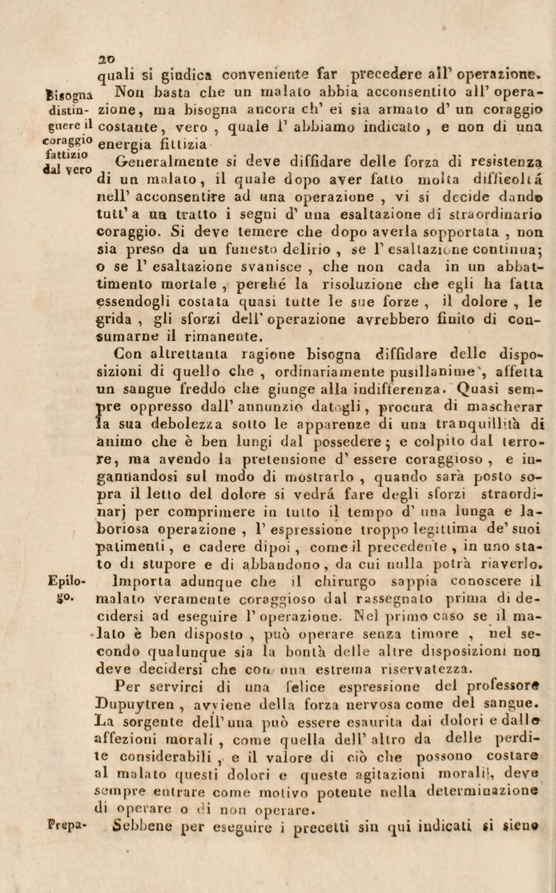 fattizio dal vero 20 quali si giudica conveniente far precedere all’ operazione. Bisogna Non basta che un maialo abbia acconsentilo all’ opera- distin- zione, ma bisogna ancora eh’ ei sia armalo d’ un coraggio gnere il costante, vero , quale i’ abbiamo indicalo , e non di una coraggio energia fittizia Generalmente si deve diffidare delle forza di resistenza di un malato, il quale dopo aver fatto molta difficolta nell’ acconsentire ad una operazione , vi si decide dando tutt’a un tratto i segni d’ una esaltazione di straordinario coraggio. Si deve temere che dopo averla sopportata , non sia preso da un funesto delirio , se 1’ esaltazione continua; o se 1’ esaltazione svanisce , che non cada in un abbat¬ timento mortale , perché la risoluzione che egli ha fatta essendogli costata quasi tutte le sue forze , il dolore , le grida , gli sforzi dell’ operazione avrebbero finito di con¬ sumarne il rimanente. Con altrettanta ragione bisogna diffidare delle dispo¬ sizioni di quello che, ordinariamente pusillanime affetta un sangue freddo che giunge alla indifferenza. Quasi sem¬ pre oppresso dall’annunzio datogli, procura di mascherar la sua debolezza sotto le apparenze di una tranquillila di ànimo che è ben lungi dal possedere 5 e colpito dal terro¬ re, ma avendo la pretensione d’essere coraggioso, e in¬ gannandosi sul modo di mostrarlo , quando sarà posto so¬ pra il letto del dolore si vedrà fare degli sforzi straordi- narj per comprimere in lutto il tempo d’ una lunga e la¬ boriosa operazione, l’espressione troppo legittima de’suoi patimenti , e cadere dipoi , come il precedente , in uno sta¬ to di stupore e di abbandono, da cui nulla potrà riaverlo. Importa adunque che il chirurgo sappia conoscere il malato veramente coraggioso dal rassegnato prima di de¬ cidersi ad eseguire l’operazione. Nel primo caso se il ma- • lalo è ben disposto , può operare senza timore , nel se¬ condo qualunque sia la bontà delle altre disposizioni non deve decidersi che con una estrema riservatezza. Per servirci di una lei ice espressione del professor# Dupuytren , avviene della forza nervosa come del sangue. La sorgente dell’una può essere esaurita dai dolori e dallo affezioni morali , come quella dell’ altro da delle perdi¬ te considerabili , e il valore di ciò che possono costare al malato questi dolori e queste agitazioni morali!, deve sempre entrare come motivo potente nella determinazione di operare o di non operare. Prepa- Sebbene per eseguire i precetti sin qui indicati si sieua Epilo¬ go.