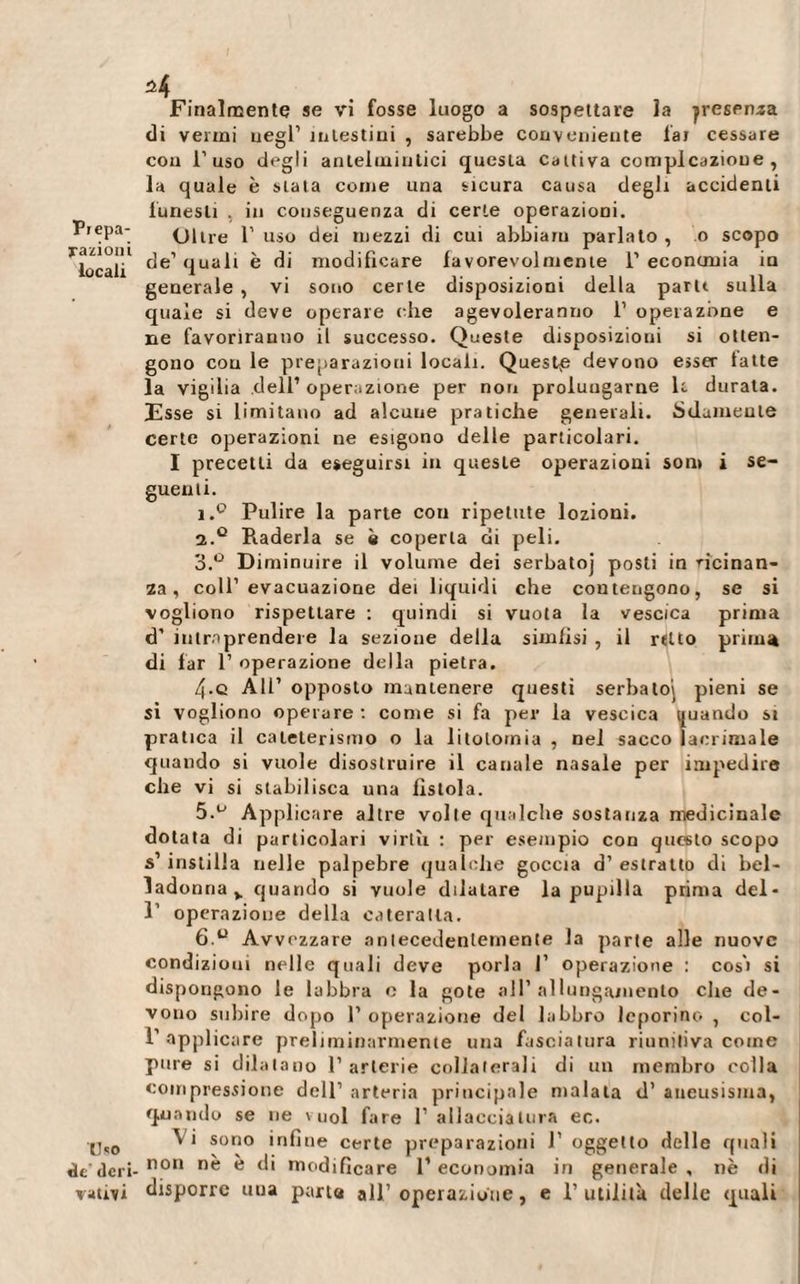 Pi epa- fazioni locali Uso de’ deri¬ vatici *4 Finalmente se vi fosse luogo a sospettare la presenza di vermi negl’ intestini , sarebbe conveniente lai cessare con l’uso degli antelmintici questa cattiva compìcazioue , la quale è stata come una sicura causa degli accidenti funesti , in conseguenza di certe operazioni. Olire l’uso dei mezzi di cui abbiam parlato, o scopo de’ quali è di modificare favorevolmente 1’ economa in generale , vi sono certe disposizioni della paru sulla quale si deve operaie (die agevoleranno 1’ operazione e ne favoriranno il successo. Queste disposizioni si otten¬ gono cou le preparazioni locali. Questp devono esser latte la vigilia dell1 operazione per non prolungarne le durata. Esse si limitano ad alcune pratiche generali. Solamente certe operazioni ne esigono delle particolari. I precetti da eseguirsi in queste operazioni som i se¬ guenti. i.° Pulire la parte con ripetute lozioni. а. Q Raderla se è coperta di peli. 3.° D iminuire il volume dei serbatoj posti in vicinan¬ za , coll’evacuazione dei liquidi che contengono, se si vogliono rispettare : quindi si vuota la vescica prima d’ intraprendere la sezione della simlisi , il rtlto prima di far 1’ operazione della pietra. 4-c All’ opposto mantenere questi serbatoi pieni se si vogliono operare : come si fa per la vescica quando si pratica il cateterismo o la litotomia , nel sacco lacrimale quando si vuole disostruire il canale nasale per impedire che vi si stabilisca una fìstola. 5.u Applicare altre volte qualche sostanza medicinale dotata di particolari virtù : per esempio con questo scopo s’ instilla nelle palpebre qualche goccia d’ estratto di bel¬ ladonna v quando si vuole dilatare la pupilla prima del- 1’ operazione della cateratta. б. u Avvezzare antecedentemente la parte alle nuove condizioni nelle quali deve porla I’ operazione : cosi si dispongono le labbra e la gote all’allungamento che de¬ vono subire dopo l’operazione del labbro leporino, col- 1’ applicare preliminarmente una fasciatura riunitiva come pure si dilatano 1’ arterie collaterali di un membro colla compressione dell’ arteria principale malata d’ aneusisma, quando se ne vuol fare l1 allacciatura ec. Vi sono infine certe preparazioni 1’ oggetto delle quali non nè è di modificare l1 economia in generale , nè di disporre una parta all’operazione, e l’utilità delle quali