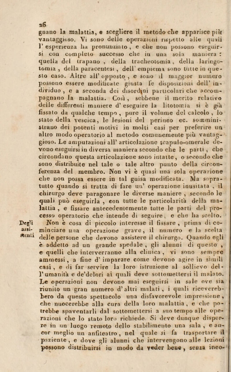 Degli assi¬ stenti guano la malattia, e scegliere il metodo che apparisce piìt vantaggioso. Vi sono delie operazioni rispetto alle quali V esperienza ha pronunziato , e che non possono eseguir¬ si con completo successo che iti una soia maniera r quella del trapano , della tracheotomia, della laringo¬ tomia , della paracentesi , dell’ empiema sono tutte in que¬ sto caso. Altre ali1 opposto , e sono il maggior numero possono essere modilicale giusta le disposizioni dell1 in¬ dividuo , e a seconda dei disordini particolari che accom¬ pagnano la malattia. Cosi , sebbene il merito relativo delle differenti maniere d1 eseguire la litotomia si è già fissato da qualche tempo, pure il volume del calcolo , lo stalo della vescica, le lesioni del perineo ec. sommini¬ strano dei polenti molivi in molti casi per preferire un altro modo operatorio al metodo comunemente più vantag¬ gioso. Le amputazioni all1 articolazione scapulo-otnerale de¬ vono eseguirsi in di versa maniera secondo che le parti, che circondano questa articolazione sono intatte, o secondo che sono distribuite nel tale o tale altro punto della circon¬ ferenza del membro. Non vi è quasi una sola operazione che non possa essere in tal guisa modificata. ]Vla s'pra- tutto quando si tratta di fare un’ operazione inusitata . il chirurgo deve paragonare le diverse maniere , secondo le quali può eseguirla , con tutte le particolari fa della ma¬ lattia , e fissare antecedentemente tutte le parti del pro¬ cesso operatorio che intende di seguire, e che ha scelto. Non è cosa di piccolo interesse il fissare , prima di co¬ minciare una operazione grave, il numero e la scelta delle persone che devono assistere il chirurgo. Quando egli è addetto ad un grande spedale , gli alunni di questo , e quelli che interverranno alla clinica , vi sono sempre ammessi , a fine d1 imparare come devono agire in simili casi, e di far servire la loro istruzione al sollievo del- )’ amanita e de’dolori ai quali deve sottomettersi il malato. Le operazioni non devono mai eseguirsi in sale ove sia riunito un gran numero d’altri malati, i quali ricevereb¬ bero da questo spettacolo una disfavorevole impressione, che nuocerebbe alla cura della loro malattia, e che po¬ trebbe spaventarli dal sottomettersi a suo tempo alle ope¬ razioni che lo stato loro richiede. Si deve dunque dispor¬ re in un luogo remoto dello stabilimento una sala , e an¬ cor meglio un anfiteatro, nel quale si fa trasportare il paziente , e dove gli alunni che intervengono alle lezioni possono distribuirsi in modo da v«der beue , senza ineo-