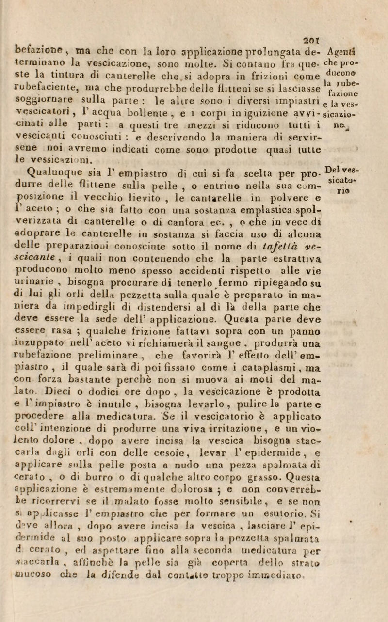 beiazione , tna che con la loro applicazione prolungata de- Agenti terminano la vescicazione, sono molte. Si contano fra que-che pro- ste la tintura di canterelle che. si adopra in frizioni come ducono rubefaciente, ma che produrrebbe delle fiilteni se si lasciasse H 1 u e' soggiornare sulla parie: le altre sono 1 diversi impiastri e (a vcs_ vescicatori, l’acqua bollente, e 1 corpi in ignizione avvi-sicazio- cinati alle parti : a questi tre mezzi si riducono tutti i ne^ vescicanti conosciuti ; e descrivendo la maniera di servir¬ sene noi avremo indicati come sono prodotte quasi tutie le vessazioni. Qualunque sia 1’ empiastro di cui si fa scelta per pro-®f^ves durre delle flittene sulla pelle , o entrino nella sua cum- S1&lt;^° posizione il vecchio lievito , le cantarelle in polvere e 1’ aceto ; o che sia fatto con una sostanza emplastica spol¬ verizzata di canterelle o di canfora ec. , o che in vece di adoprare le canterelle in sostanza si faccia uso di alcuna delle preparazioni conosciute sotto il nome di tafetlà ve¬ scicante , i quali non contenendo che la parte estrattiva producono molto meno spesso accidenti rispetto alle vie urinarie, bisogna procurare di tenerlo fermo ripiegando su di lui gli orli della pezzetta sulla quale è preparalo in ma¬ niera da impedirgli di distendersi al di la della parte che deve essere la sede dell’ applicazione. Questa parte deve essere rasa ; qualche frizione fattavi sopra con un panno inzuppato nell1 aceto vi richiamerà il sangue , produrrà una Tubefazione preliminare , che favorirà 1’ effetto dell’ em- piaslro , il quale sarà di poi fissalo come i cataplasmi , ma con forza bastante perchè non si muova ai moli del ma¬ lato. Dieci o dodici ore dopo , la vescicazione è prodotta e 1’impiastro è inutile, bisogna levarlo, pulire la partee procedere alla medicatura. Se il vescicatorio è applicato coll’intenzione di produrre una viva irritazione , e un vio¬ lento dolore , dopo avere incisa la vescica bisogna stac¬ carla dagli orli con delle cesoie, levar 1’epidermide, e applicare sulla pelle posta a nudo una pezza spalmala di cerato, o di burro o di qualche altro corpo grasso. Questa supinazione è estremamente d clorosa j e non converreL- le ricorrervi se il malato fosse molto sensibile, e se non Si applicasse 1’ empiastro che per formare un esutorio. Si d”ve allora , dopo avere incisa la vescica , lasciare 1’ epi¬ dermide al suo posto applicare sopra 1 a pezzetta spalmata d cerato , eri aspettare fino alla seconda medicatura per «laccarla , affinchè la pelle sia già coperta dello strato mucoso che la difende dal contatto troppo immediato.