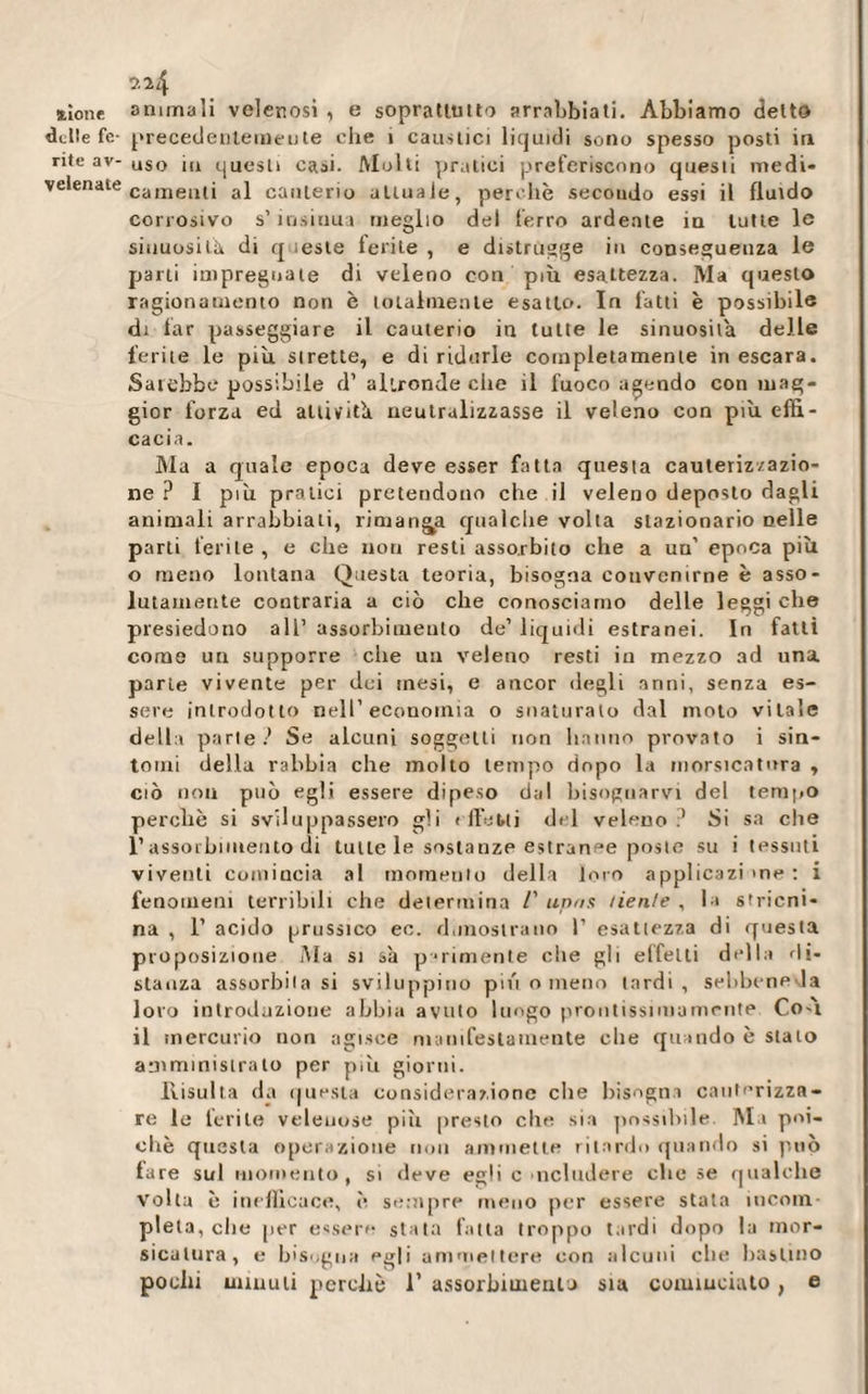 jùone animali velenosi, e soprattutto arrabbiati. Abbiamo detto delle fe- precedentemente che i caustici liquidi sono spesso posti in rite av- uso H1 questi casi. Molti pratici preferiscono questi medi- velenate canaenlj aj canterio attuale, perchè secondo essi il fluido corrosivo s’ insinua meglio del ferro ardente in tutte le sinuosità di q leste ferite , e distrugge in conseguenza le parti impregnate di veleno con più esattezza. Ma questo ragionamento non è totalmente esatto. In fatti è possibile di far passeggiare il cauterio in tutte le sinuosità delle ferite le più strette, e di ridurle completamente in escara. Sarebbe possibile d' altronde clic il fuoco agendo con mag¬ gior forza ed attiviti neutralizzasse il veleno con più effi¬ cacia. Ma a quale epoca deve esser fatta questa cauterizzazio¬ ne ? I più pratici pretendono che il veleno deposto dagli animali arrabbiali, rimanda qualche volta stazionario nelle parti ferite , e che noti resti assorbito che a un’ epoca più o meno lontana Questa teoria, bisogna convenirne è asso¬ lutamente contraria a ciò che conosciamo delle leggi che presiedono all’ assorbimento de1 liquidi estranei. In fatti come un supporre che un veleno resti in mezzo ad una parte vivente per dei mesi, e ancor degli anni, senza es¬ sere introdotto nell’economia o snaturato dal moto vitale dell» parte? Se alcuni soggetti non hanno provato i sin¬ tomi della rabbia che molto tempo dopo la morsicatura , ciò non può egli essere dipeso dal bisognarvi del tempo perchè si sviluppassero gli t Ile Mi del veleno.1 Si sa che l’assorbimento di tutte le sostanze estranee poste su i tessuti viventi comincia al momento della loro applicazi me : i fenomeni terribili che determina /’ upns tien/e , la stricni¬ na , 1’ acido prussico ec. dimostrano 1’ esattezza di questa proposizione Ma si sa p-rimente che gli effetti della di¬ stanza assorbitasi sviluppino più o meno lardi, sebbene la loro introduzione abbia avuto luogo prontissimamente Co-ù il mercurio non agisce manifestamente che quando è stato amministralo per più giorni. Risulta da questa considerazione che bisogna cauterizza¬ re le ferite velenose piti presto che sia possibile. M i poi¬ ché questa operazione non ammette ritardo quando si piiò tare sul momento, si deve egli c includere clic se qualche volta è inefficace, è sempre meno per essere stata incom¬ pleta, che [ier essere stata fatta troppo tardi dopo la mor¬ sicatura, e bisogna egli ammettere con alcuni che bastino pochi minuti perchè 1’ assorbimento sia cominciato, e