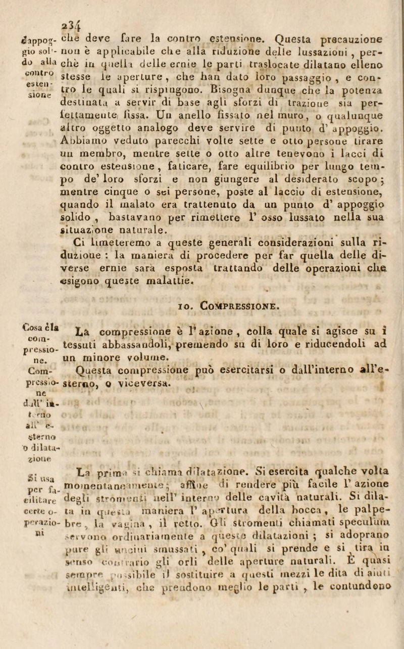 234 iappoq- che deve fare la contro estensione. Questa precauzione gio sol’-non è applicabile che alla riduzione delle lussazioni, per¬ do alla chè ja quell» delle ernie le parti traslocate dilatano elleno contro S(esse aperture, che han dato loro passaggio, e con* Sion- tro *e (lual1 S1 rispiugouo. Bisogna dunque che la potenza destinata a servir di base agli sforzi di trazione sia per- fettameiite( lissa. Un anello fissato nel muro, o qualunque altro oggetto analogo deve servire di punto d1 appoggio. Abbiamo veduto parecchi volte sette e otto persone tirare un membro, meulre sette o otto altre tenevono i lacci di contro estensione, faticare, fare equilibrio per lungo tem¬ po de’ loro sforzi e non giungere al desideralo scopo} mentre cinque o sei persone, poste al laccio di estensione, quando il malato era trattenuto da un punto d’ appoggio solido , bastavano per rimettere 1’ osso lussato nella sua situazione naturale. Ci limeteremo a queste generali considerazioni sulla ri¬ duzione : la maniera di procedere per far quella delle di¬ verse ernie sara esposta trattando delle operazioni che esigono queste malattie. io. Compressione. t.osaèla compress;one è l’azione, colla quale si agisce su i c in* tessuti abbassandoli, premendo su di loro e ridueendoli ad ne&gt; un minore volume. Com- Questa compressione può esercitarsi o dall’interno all’e- prcss'.o- sterno, o viceversa, ne d ili’ i«- t mo all' e- «terno 9 dilata¬ zione ^. La prima si chiama dilatazione. Si esercita qualche volta pi’r'Sfi momentaneamente 5 affine di rendere più facile l’azione militare degli strumenti nell’ interno delle cavita naturali. Si dila- corte o- ta in questa maniera 1’ apertura della bocca, le palpe- perazio-bre, la vagina, il retto. Oh stromeuti chiamati speculimi Ul servono» ordinariamente a queste dilatazioni ; si adoprano pure gli vinci 111 smussati, co’quali si prende e si tira in senso co»,irario gli orli delle aperture naturali. È quasi sempre i.sibile il sostituire a questi mezzi le dita di aiuti mtel-igèuti, che prendono meglio le parti , le contundono