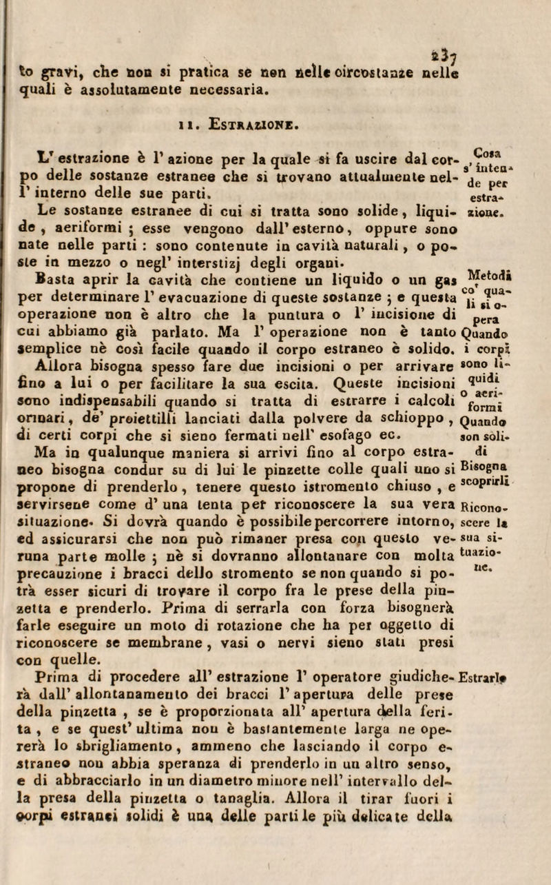 quali è assolutamente necessaria. il. Estrazione. LT estrazione è 1’ azione per la quale st fa uscire dal cor- po delle sostanze estranee che si trovano attualmente nel- de per l’interno delle sue parti. estra* Le sostanze estranee di cui si tratta sono solide, liqui- zioue. de, aeriformi ; esse vengono dall’esterno, oppure sono nate nelle parti : sono contenute in cavità naturali, o po¬ ste in mezzo o negl’ interstizi degli organi. Basta aprir la cavità che contiene un liquido o un gas Metodi per determinare 1’ evacuazione di queste sostanze 5 e questa Cj° operazione non è altro che la puntura o 1’ incisione di pera' cui abbiamo già parlato. Ma 1’ operazione non è tanto Quando semplice nè cosi facile quando il corpo estraneo è solido, i corpi Allora bisogna spesso fare due incisioni o per arrivare *ono |*~ fino a lui o per facilitare la sua escila. Queste incisioni 1u‘di sono indispensabili quando si tratta di estrarre i calcoli orinari, de’ proiettili lanciati dalla polvere da schioppo , QuaBd® di certi corpi che si sieno fermati nell'esofago ec. son soli- Ma in qualunque maniera si arrivi fino al corpo estra- di neo bisogna condur su di lui le pinzette colle quali uno si Bisogna propone di prenderlo, tenere questo istromento chiuso , e 3COPri,,*i servirsene come d’ una lenta per riconoscere la sua vera Ricono- aituazione- Si dovrà quando è possibile percorrere intorno, sccre la ed assicurarsi che non può rimaner presa eoa questo ve- sua si- runa parte molle } nè si dovranno allontanare con molta tuaz*0* precauzione i bracci dello stromento se non quando si po- iie° tra esser sicuri di trovare il corpo fra le prese della pin¬ zetta e prenderlo. Prima di serrarla con forza bisognerà farle eseguire un moto di rotazione che ha per oggetto di riconoscere se membrane , vasi o nervi sieno stati presi con quelle. Prima di procedere all’estrazione l’operatore giudiche-Estrarle rà dall’ allontanameulo dei bracci l’apertura delle prese della pinzetta , se è proporzionata all’ apertura della feri¬ ta , e se quest’ ultima non è basianiemente larga ne ope¬ rerà lo sbrigliamento, ammeno che lasciando il corpo e- straneo nou abbia speranza di prenderlo in uu altro senso, e di abbracciarlo in un diametro minore nell’ intervallo del¬ la presa della pinzetta o tanaglia. Allora il tirar fuori i eorpi estranei solidi è una delle parlile più delicate della