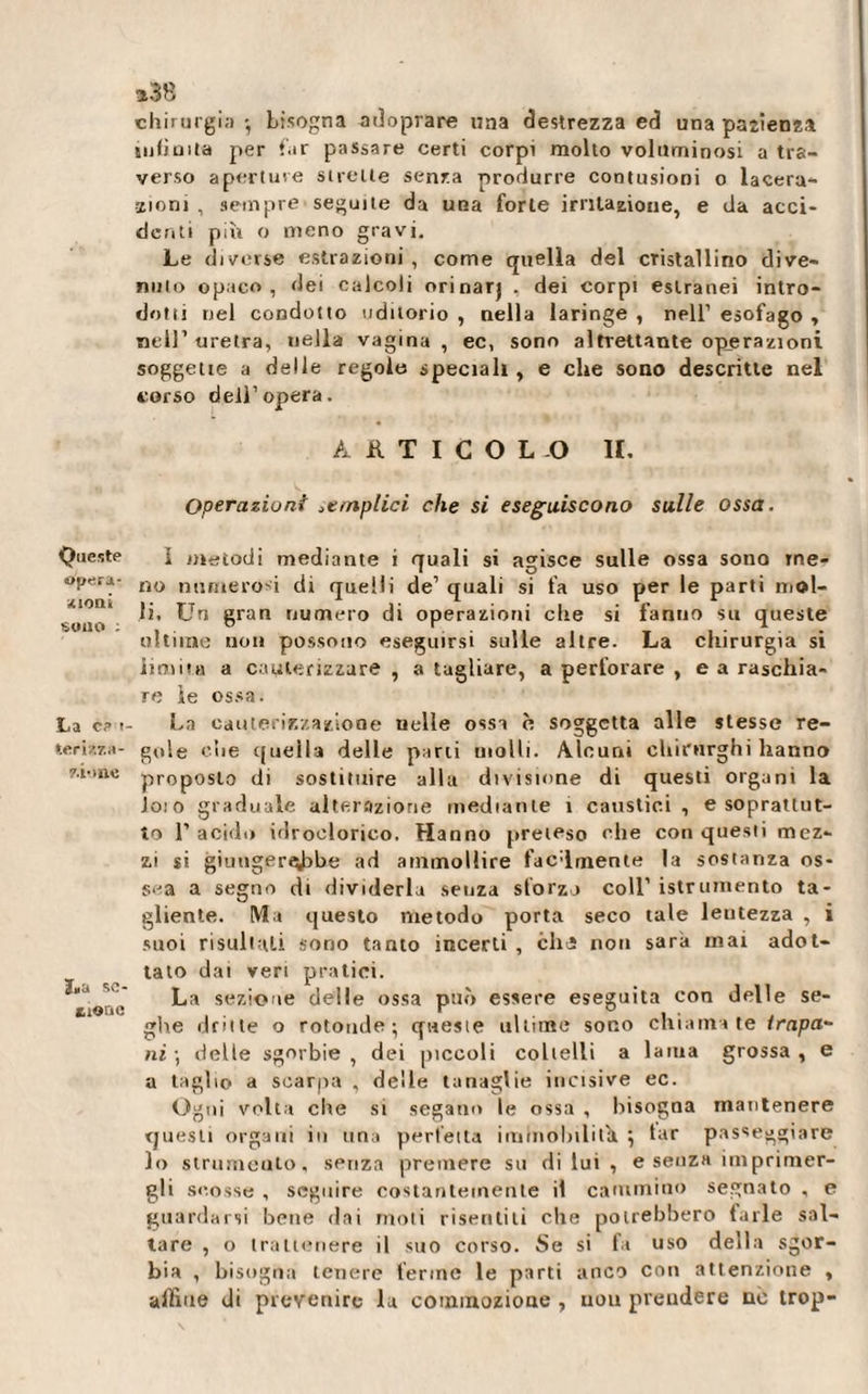 Queste opera- «ClOili sono ; La ce t ter ì/.za- 7.i* me JjiU SC- xione *38 chirurgia • bisogna ad oprare nna destrezza ed una pazienza nilioita per far passare certi corpi molto voluminosi a tra¬ verso aperture sirene senza produrre contusioni o lacera¬ zioni , sempre seguite da una forte irritazione, e da acci¬ denti più o meno gravi. Le diverse estrazioni, come quella del cristallino dive¬ nuto opaco, dei calcoli orinar) . dei corpi estranei intro¬ dotti nel condono uditorio , nella laringe , nell’ esofago , nell’uretra, uella vagina, ec, sono altrettante operazioni soggette a delle regole speciali, e che sono descritte nel corso dell’opera. AATICOL-O li. Operazioni amplici che si eseguiscono sulle ossa. I metodi mediante i quali si agisce sulle ossa sono me¬ no numerosi di quelli de’ quali si fa uso per le parti mol¬ li. Un gran numero di operazioni che si fanno su queste ultime non possono eseguirsi sulle altre. La chirurgia si iimim a cauterizzare, a tagliare, a perforare , e a raschia¬ re ìe ossa. La cauterizzazione nelle ossa è soggetta alle stesse re¬ gole che cpieìla delle parti uiolli. Alcuni chirurghi hanno proposto di sostituire alla divisione di questi organi la Joio graduale alterazione mediante t caustici, e soprattut¬ to T acido idroclorico. Hanno preteso che con questi mez¬ zi si gùinger«^&gt;be ad ammollire facilmente la sostanza os¬ sea a segno dt dividerla senza sforzo coll’ istrumento ta¬ gliente. Ma questo metodo porta seco tale lentezza , i suoi risultali sono tanto incerti , chi non sarà mai adot¬ tato dai veri pratici. La sezione delle ossa può essere eseguita con delle se¬ ghe dritte o rotonde; qwesie ultime sono chiamate trapa¬ ni; delle sgorbie, dei piccoli coltelli a lama grossa, e a taglio a scarpa , delle tanaglie incisive ec. Ogni volta che si segano le ossa , bisogna mantenere questi organi in una perfetta immobilita ; tar passeggiare lo strumento, senza premere su di lui , e senza iniprimer- gli scosse , seguire costantemente il cammino segnato , e guardarsi bene dai moti risentili che potrebbero farle sal¬ tare , o trattenere il suo corso. Se si fa uso della sgor¬ bia , bisogna tenere ferine le parti anco con attenzione , affitte di prevenire la commozione , uou prendere no trop-