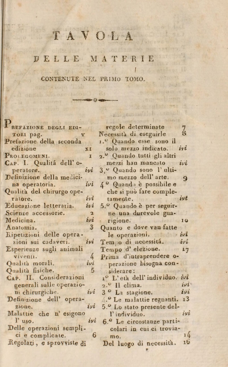 DELLE MATERIE I CONTENUTE NEL PRIMO TOMO. P *■ refazione degli edi¬ tori pag. v Prefazione della seconda edizione xi Prolegomeni. i Cap. I. Qualità dell1 o- peraiore. ivi Definizione della medici¬ na operatoria. ivi Qualità del chirurgo ope¬ ratore. ivi Educazione letterata. ivi Scienze accessorie. 2 Medicina. ivi Anatomia. 3 Ripetizioni delle opera¬ zioni sui cadaveri. ivi Esperienze sugli animali viventi. 4 Qualità morali. ivi Qualità fisiche. 5 Cap. II. Co ^siderazioni generali sulle operazio- ni chirurgiche. ivi Definizione dell’ opera- zioue. ivi Malattie che n1 esigono l1 uso. ivi Delle operazioni sempli- ci e complicate. 6 Regolarji, e sprovviste di regole determinate 7 Necessità di eseguirle t&gt; 1. u Quando esse sono il solo mezzo indicato. ivi 2. u Quando tutti gli altri mezzi han mancato ivi 3. ° Quando sono 1’ ulti¬ mo mezzo dell1 arte. 4° Quand i è possibile e che si può fare comple¬ ta niente. ivt 5.° Quando è per seguir¬ ne una durevole gua¬ rigione. io Quanto e dove van fatte le operazioni. ivi Tem o di necessità. ivi Tempo d’ elezioue. 17 Prima d’intraprendere o- peruzione bisogna con¬ siderare : i° L’età dell1 individuo, ivi 2.° Il clima. ivi 3 0 La stagione. ivi Le malattie regnanti. i3 5 W Lo stato presente del- l1 individuo. ivi 6 ° Le circostanze parti¬ colari in cui ci trovia¬ mo. Del luogo di necessità, ih