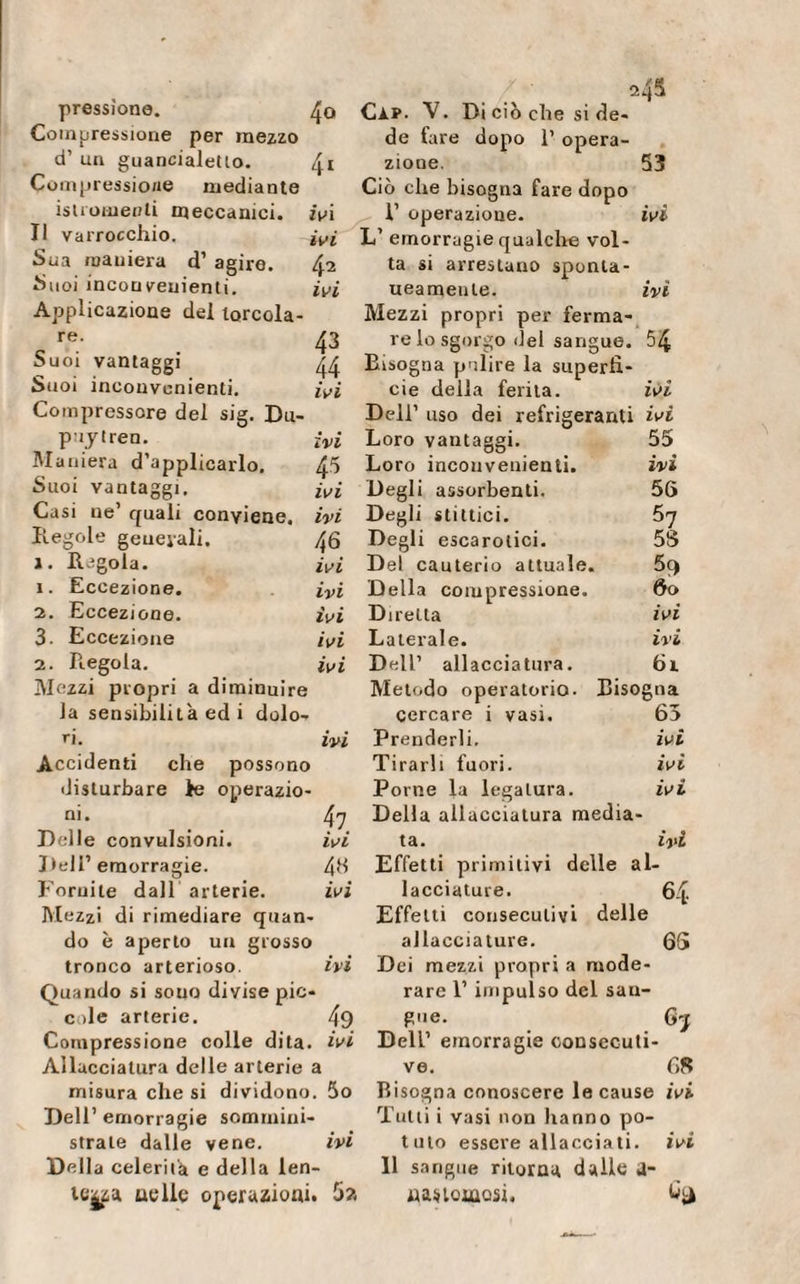 ivi 42 ivi 43 44 ivi pressione. 4o Compressione per mezzo d’ un guancialetto. 41 Compressione mediante isti omenti meccanici. Il varrocchio. Sua maniera d’ agire. Suoi inconvenienti. Applicazione dei torcola- re. Suoi vantaggi Suoi inconvenienti. Compressore del sig. Du- puytren. ivi Maniera duplicarlo. 45 Suoi vantaggi, ivi Casi ne1 quali conviene, ivi Regole geueyali. 46 1. Regola. ivi 1. Eccezione. ivi 2. Eccezione. ivi 3. Eccezione ivi 2. Regola. ivi Mezzi propri a diminuire la sensibilità ed i dolo¬ ri. ivi Accidenti che possono disturbare le operazio¬ ni. 47 Delle convulsioni. ivi Dell’ emorragie. 46 Fornite dall arterie. ivi Mezzi di rimediare quan¬ do è aperto un grosso tronco arterioso. ivi Quando si souo divise pic¬ cole arterie. 49 Compressione colle dita, ivi Allacciatura delle arterie a misura che si dividono. 5o Dell’ emorragie sommini¬ strale dalle vene. ivi Della celerilà e della len¬ te^ au Ile operazioni. 5?. 24S Cip. V. Di ciò che si de de fare dopo 1’ opera¬ zione. Ciò che bisogna fare dopo L’ emorragie qualche vol¬ ta si arrestano sponta¬ neamente. Mezzi propri per ferma¬ re lo sgorgo del sangue. Bisogna polire la superfi¬ cie della ferita. Dell’ uso dei refrigeranti ivi 53 ivi 54 IVI Loro vantaggi. 55 Loro inconvenienti. ivi Degli assorbenti. 56 Degli slittici. 57 Degli escarotici. 58 Del cauterio attuale. Della compressione. 60 Diretta ivi Laterale. ivi Dell’ allacciatura. 61 Metodo operatorio. Bisogna cercare i vasi. 65 Prenderli. ivi Tirarli fuori. ivi Porne la legatura. ivi Della allacciatura media¬ ta. ivi Effetti primitivi delle al¬ lacciature. 64 Effetti consecutivi delle allacciature. 65 Dei mezzi propri a mode¬ rare 1’ impulso del san¬ gue. 65 Deir emorragie consecuti¬ ve. 68 Bisogna conoscere le cause ivi Tutti i vasi non hanno po¬ tuto essere allacciati, ivi 11 sangue ritorna dalle a- ruaciQosi.