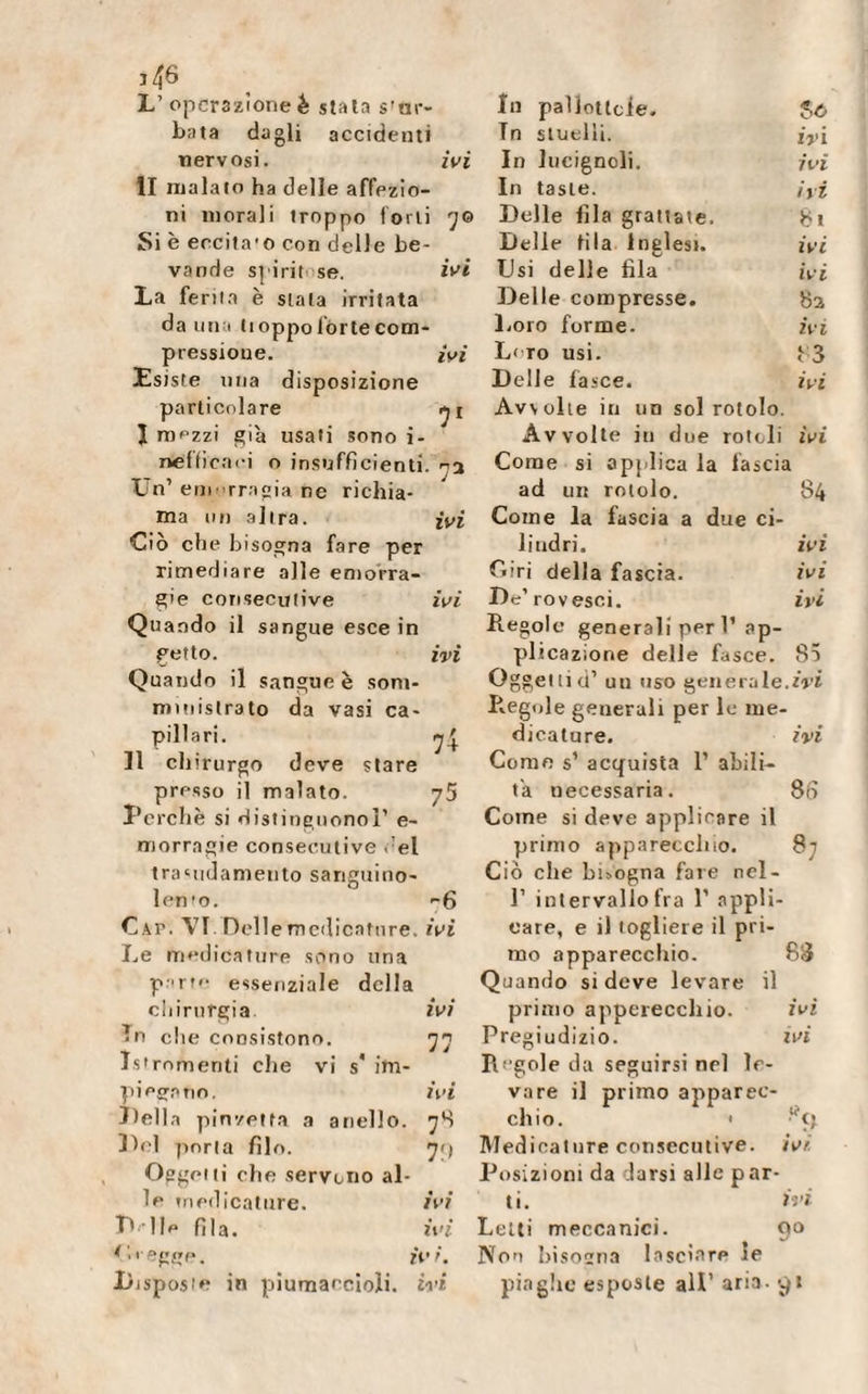 73 ï/J6 L’ operazione è stala ser¬ bata dagli accidenti nervosi. ivi li malato ha delle affezio¬ Si è eccita'o con delle be¬ vande spiritose. ivi La feriia è stala irritata da una tioppo fòrte com¬ pressione. ivi Esiste una disposizione particolare J mezzi già usati sono i- neffi'caci o insufficienti Un1 emorragia ne richia¬ ma un altra. ivi Ciò cheb isogna fare per rimediare alle emorra¬ gie consecutive ivi Quando il sangue esce in getto. ivi Quando il sangue è som¬ ministrato da vasi ca¬ pillari. ^4. Il chirurgo deve stare presso il malato. 75 Perchè si distinguono!1 e- morragie consecutive del tra‘ndamento sanguino- lento. -6 Cap. VI Dell e medicature, ivi Le medicature sono una p rt'- essenziale della chirurgia ivi In che consistono. 77 Istrnmenti che vi s* im¬ piegano. ivi Della pinzetta a anello. 7S Del porla filo. 7&lt;) Oggeiii che servono al¬ le medicature. ivi D- lle fila. ivi C&gt; regge. ivi. Disposte in piumaecioli. ivi In pallottole. U In stuelli. ivi In lucignoli. ivi In tasle. ivi Delle fila Inglesi. ivi Usi delle fila ivi Delle compresse. 8 a Loro forme. ivi L&lt; ro usi. 83 Delle fasce. ivi Avvolte in un sol rotolo. Avvolte iti due rotoli ivi Come si applica la fascia ad un rotolo. 84 Come la fascia a due ci¬ lindri. ivi Ciri della fascia. ivi De1 rovesci. ivi Regole generali peri’ ap¬ plicazione delle fasce. 85 Oggeitid1 un uso generale.ivi Regole generali per le me¬ dicature. ivi Come s’ acquista l1 abili¬ ta necessaria. 86 Come si deve applicare il primo apparecchio. 87 Ciò che buogna fare nel- l1 intervallo fra 1’ appli¬ care, e il togliere il pri¬ mo apparecchio. 88 Quando si deve levare il primo apparecchio. ivi Pregiudizio. ivi Regole da seguirsi nel le¬ vare il primo apparec¬ chio. * liÇî Medicature consecutive, ivt Posizioni da darsi alle par¬ ti. ivi Letti meccanici. 90 Non bisogna lasciare le piaghe esposte all1 aria, yt