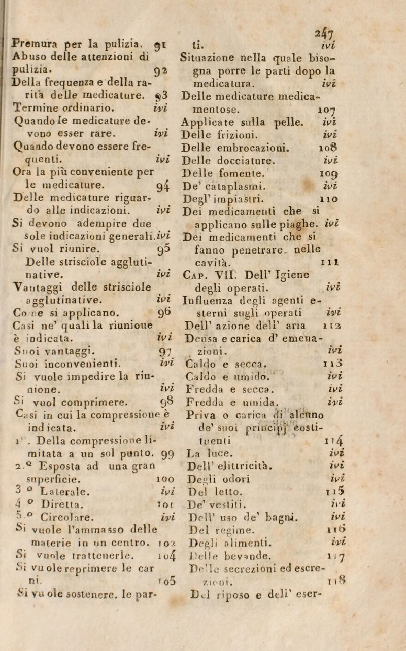 Premura per la pulizia, gì Abuso delle attenzioni di pulizia. 92 Della frequenza e della ra¬ rità delle medicature. $3 Termine ordinario. ivi Quando le medicature de¬ vono esser rare. ivi Quando devono essere fre¬ quenti. ivi Ora la più conveniente per le medicature. 94 Delle medicature riguar¬ do alle indicazioni. ivi Si devono adempire due Sole indicazioni generali.ivi Si vuol riunire. 95 Delle slriseiole aggluti¬ na live. ivi Vantaggi delle strisciole agglutinative. ivi Co re si applicano. 9*-* Casi ne’quali la riunioue è iodicata. ivi Suoi vantaggi. 97 Suoi iuconvenienti. ivi Si vuole impedire la riu¬ nione. ivi Si vuol comprimere. 98 C,;si in cui la compressione è indicata. ivi 1' . Della compressione li¬ mitata a un sol punto. 99 2 0 Esposta ad una gran superficie. 100 3 Q Laterale. ivi 4 0 Diretta. ior r’ 0 Circolare. ivi Si vuole l’ammasso delle materie in un centro. 102 Si vuole trattenerle. it&gt;4 Si vu ole reprimere le car ni. io5 Si vu ole sostenere, le par- 247 li. ivi Situazione nella quale biso¬ gna porre le parti dopo la medicatura. ivi Delle medicature medica¬ mentose. 107 Applicate sulla pelle. ivi Delle frizioni. ivi Delle embrocazioni. 108 Delle docciature. ivi Delle fornente. 109 De1 cataplasmi. ivi Degl’impiastri. 110 Dei medicamenti che si applicano sulle piaghe, ivi Dei medicamenti che si fanno penetrare, nelle cavità. in Gap. VII. Dell’ Igiene degli operati. ivi Influenza degli agenti e- sterni sugli operali ivi Dell’azione dell’ aria ita Densa e carica d’ emena- zioni. ivi Caldo e secca. ii3 Caldo e umido. ivi Fredda e secca. ivi Fredda e umida. ivi Priva o carie» di alcuno de’ suoi principi costi¬ tuenti n 4 La luce. ivi Dell’ ejittricità. ivi Degli odori ivi Del letto. 1 i5 De’ vestiti. ivi Dell’ uso de’ bagni. ivi Del regime. n&lt;&gt; Degli alimenti. ivi Delle bevande. 117 Delle secrezioni ed escre¬ zioni. t 18 D.J riposo c deli’ escr-