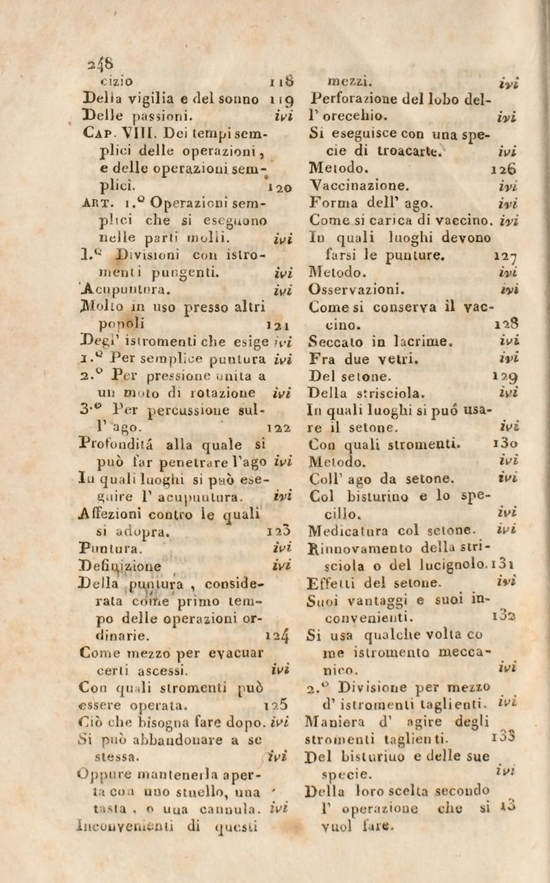 cizio 116 Delia vigilia e del sonno 119 Delle passioni. ivi Cap. Vili. Dei tenipisem- pliei delle operazioni, e delle operazioni sem¬ plici. 120 Ap.t. 1Operazioni sem¬ plici che si eseguono nelle parli molli. ivi 1. Q Divisioni con ìslro- nienti pungenti. ivi Acupuntura. ivi gioito in uso presso altri popoli 121 Degl’ isiromenti che esige ivi Per semplice puntura ivi 2. &lt;‘&gt; Per pressione unita a un moto di rotazione ivi 3.0 per percussione sul- l1 ago. 122 Profondila alla quale si può far penetrare l’ago ivi In quali luoghi si può ese¬ guire 1’ acupuntura. ivi Affezioni contro le quali si adopra. 120 Puntura. ivi Definizione ivi Della puntura , conside¬ rata come primo tem¬ po delle operazioni or¬ dinarie. 124 Come mezzo per evacuar certi ascessi. ivi Con quali stromcnti può essere operaia. t?.5 Ciò che bisogna fare dopo, ivi Si può abbandonare a se stessa. (ivi Oppure inanteneila aper¬ ta eoa uno stuello, una ' tasta , o uua cannula, ivi Inconveniènti di questi mezzi. ivi Perforazione del lobo del- P orecchio. ivi Si eseguisce con una spe¬ eie di troacarte. mi Metodo. 126 Vaccinazione. ivi Forma dell’ ago. ivi Come si carica di vaccino, ivi In quali luoghi devono farsi le punture. i27 Metodo. ivi Osservazioni. ivi Comesi conserva il vac- cino. 128 Seccalo in lacrime. ivi Fra due vetri. ivi Del setone. 129 Della strisciola. ivi In quali luoghi si jauó usa¬ re il setone. mi Con quali stromenti. 13o Metodo. ivi Coll’ ago da setone. ivi Col bisturiuo e lo spe¬ cillo. zzi Medicatura col setone. ivi Rinnovamento della s tri - sciola o del lucignolo. 131 Effetti del setone. ivi Suoi vantaggi e suoi in¬ convenienti. 102 Si usa qualche volta co me islromento mecca¬ nico. ivi 2.0 Divisione per mezzo d’ istromenlì taglienti. Maniera d’ agire degli stromenti taglienti. 100 Del bisturiuo e delle sue specie. lvl Dell a loro scelta secondo 1’ operazione che si vuol lare.