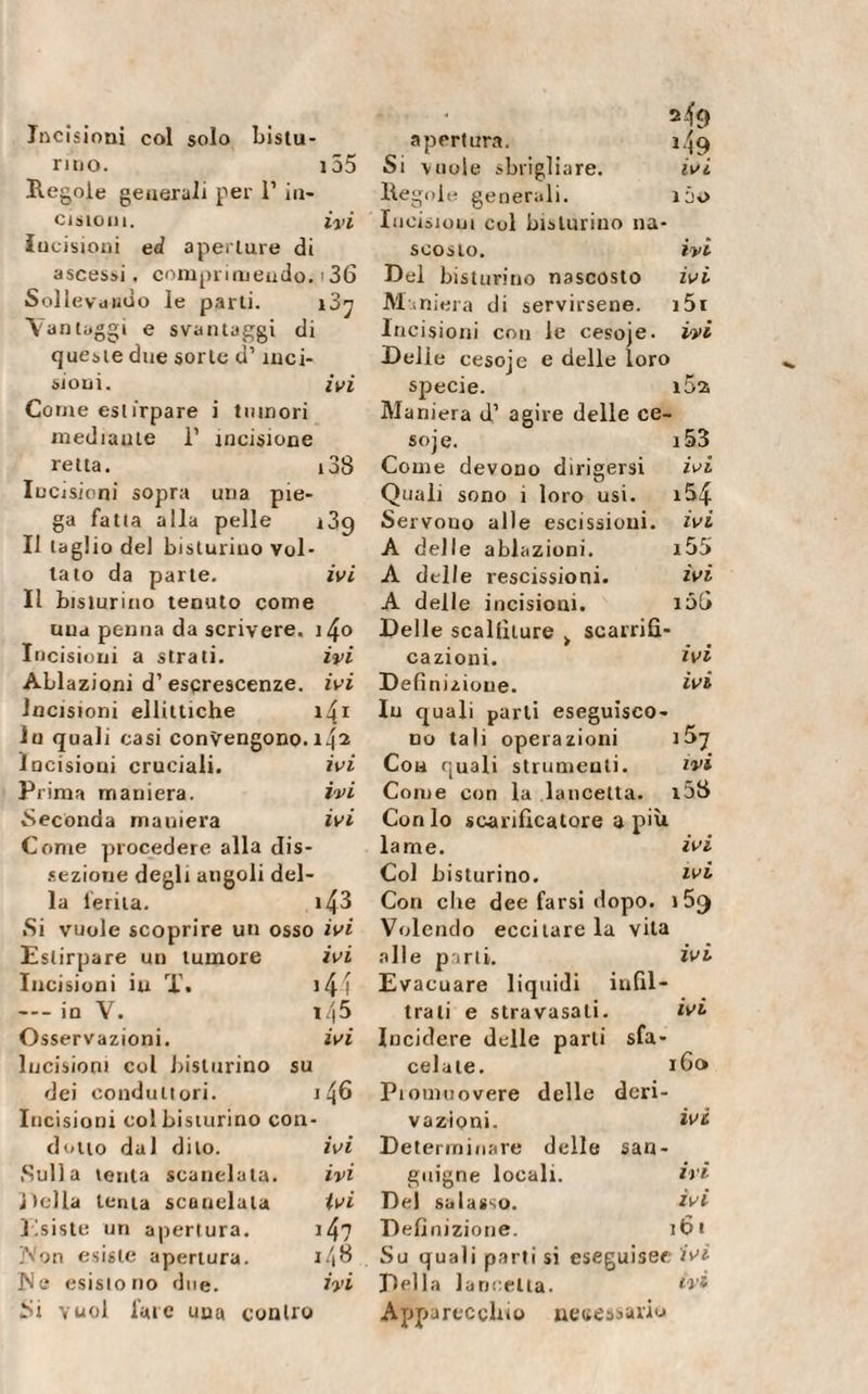 Incisioni col solo Mistu¬ rino. 155 Regole generali per 1’ in¬ cisioni. ivi Incisioni ed aperture di ascessi, comprimendo.'36 Sollevando le parti. i3^ Vantaggi e svantaggi di queste due sorte d’inci¬ sioni. ivi Corne estirpare i tumori mediarne 1’ incisione retta. 138 Incisioni sopra una pie¬ ga fatta alla pelle 139 Il taglio del bislurino vol¬ tato da parte. ivi Il bislurino tenuto come una penna da scrivere, i4o Incisioni a strati. ivi Ablazioni d’ escrescenze, ivi Incisioni ellittiche 141 In quali casi convengono. i42 Incisioni cruciali. ivi Prima maniera. ivi Seconda maniera ivi Come procedere alla dis¬ sezione degli angoli del¬ la ferita. 143 .Si vuole scoprire un osso ivi Estirpare un tumore Incisioni in Ï. — in V. Osservazioni. Incisioni col Misturino su dei conduit ori. Incisioni col Misturino con¬ ivi *44 i/|5 ivi 46 dotto dal dito. ivi Determinare di Sulla tenta scanelata. ivi guigne locali. Della lenta scanelata ivi Del salasso. Esiste un apertura. 147 Definizione. .Von esiste apertura. r/,8 Su quali parti si IN e esistono due. ivi Della lancetta. Si vuol lare una contro Apparecchio 1 apertura. i.jg Si vuole sbrigliare. ivi Regole generali. ìóo Incisioni col Misturino na¬ scosto. ivi Del bislurino nascosto ivi Maniera di servirsene. i5i Incisioni con le cesoje. ivi Delie cesoje e delle loro specie. i5a Maniera d’ agire delle ce¬ soje. i53 Come devono dirigersi ivi Quali sono 1 loro usi. i&amp;4 Servono alle escissioni, ivi A delle ablazioni. i55 A delle rescissioni. ivi A delle incisioni. 106 Delle scallìture &gt; scarriù- cazioni. ivi Definizione. ivi In quali parti eseguisco¬ no tali operazioni 167 Con quali strumenti. ivi Come con la lancetta. i5S Conio scarificatore a più lame. ivi Col Misturino. ivi Con clie dee farsi dopo. 1 5&lt;) Volendo eccitare la vita alle parti. ivi Evacuare liquidi infil¬ trati e stravasali. ivi Incidere delle parli sfa¬ cciate. 160 Piouiuovere delle deri¬ vazioni. ivi re delle san¬ ili ivi 161 ìguisec ivi ivi