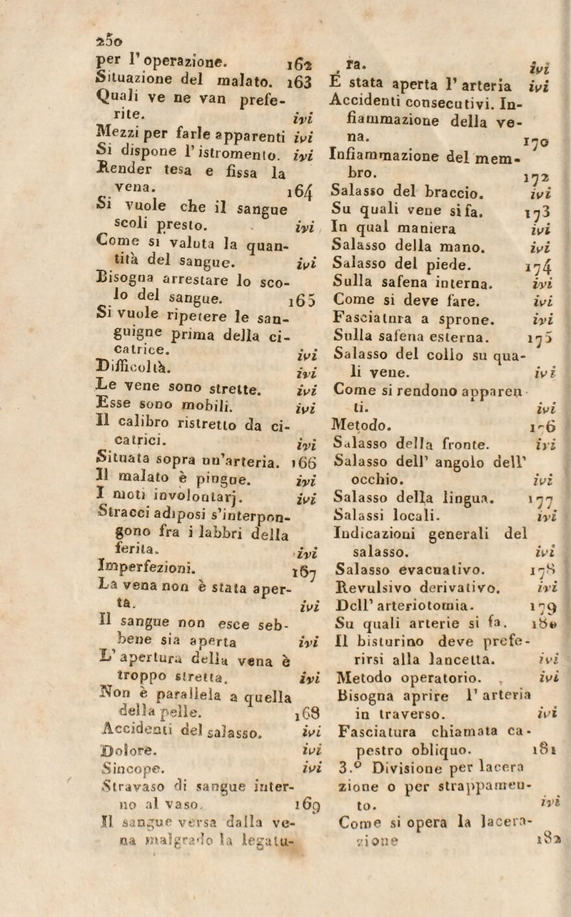 40© per l’operazione. Situazione del malato. i63 Quali ve ne van prefe¬ rii iyi Mezzi per farle apparenti ivi Si dispone l’istromento. ivi Bender tesa e fìssa la vena. l6/j 01 vuole che il sangue scoli presto. ivi Come si valuta la quan¬ tità del sangue. ivi Bisogna arrestare lo sco¬ lo del sangue. jfì5 Si vuole ripetere le san¬ guigne pri,na della ci- ca trite. • • Difficoltà. Z Le vene sono strette. ivi Esse sono mobili. ivi Il calibro ristretto da ci¬ catrici. ivl Situata sopra uu’arteria. 166 li malato è pingue. ivi I moti involontarj. ivi Stracci adiposi s’interpon¬ gono fra i labbri della ferita. Imperfezioni. jg-, La vena non è stata aper- ... ivi Ï1 sangue non esce seb¬ bene sia aperta ivi L apertura delia vena è troppo stretta. ivi rTon è parallela a quella deila peìle. x69 Accidenti del salasso. ivi Dolore. ivi Sincope. ivi Stravaso di sangue inter¬ no al vaso. 169 II sangue versa dalla ve¬ na malgrado la legalu- . ra* ivi E stata aperta 1’ arteria ivi Accidenti consecutivi. In¬ fiammazione della ve- na. l'jo Infiammazione del mem¬ bro. 172 Salasso del braccio. ivi Su quali vene si fa. ijì In qual maniera ivi Salasso della mano. ivi Salasso del piede. *74 Sulla safena interna. ivi Come si deve fare. ivi Fasciatnra a sprone. ivi Sulla safena esterna. 175 Salasso del collo su qua¬ li vene. iv i Come si rendono apparerr li. ivi Metodo. 1^6 Salasso della fronte. ivi Salasso dell’ angolo dell’ occhio. ivi Salasso della lingua. 1^ Salassi locali. ivi Indicazioni generali del salasso. ivi Salasso evacuativo. 178 Revulsivo derivativo. ivi Dell’arteriotomia. i^q Su quali arterie si la. ibt&gt; Il b islurino deve prefe¬ rirsi alla lancetta. ivi Metodo operatorio. , ivi Bisogna aprire 1’ arteria in traverso. ivi Fasciatura chiamata ca¬ pestro obliquo. i8t 3.° Divisione per lacera zione o per strappameu- to. ivi Come si opera la lacera¬ zione *82