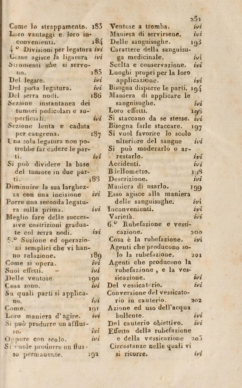 Como lo strappamento. l83 Loro vantaggi e. loro in¬ convenienti. 4 ° Divisioni per legatura ivi Ci me agisce la ligatura ivi Siromenii cAe si servo¬ no. j85 Del legare. ivi Del porta legatura. ivi Dii serra nodi. iStì lezione instantanea dei tumori pedicolari e su¬ perficiali. ivi Sezione lenla e caduta per caDgrena. 187 L na sola legatura non po¬ trebbe far cadere le par¬ ti. ivi Si può dividere la base del tumore in due par¬ ti. i83 D iminuire la sua larghez¬ za con una incisione ivi Porre una seconda legatu¬ ra sulla prima. ivi Meglio fare delle succes¬ sive costrizioni gradua¬ te col serra nodi. ivi 5.° Suzione ed operazio¬ ni semplici che vi han¬ no relazione. j8q Come si opera. ivi Suoi effetti. - ivi Delle ventose. 190 Cosa sono. ivi Su quali parti si applica¬ no. ivi Come. ipr Loro maniera d’agire. ivi Si può produrre un afflus¬ so. ivi Oppure con scolo. ivi Si vuole produrre un flus- so permanente. 292 aSi Ventose a tromba. ivi Maniera di servirsene. ivi Delle sanguisughe. iq3 Carattere della sanguisu¬ ga medicinale. ivi Scelta e conservazione, ivi Luoghi propri per la loro applicazione. ivi Bisogna disporre le parti. 194 Maniera di applicare le sanguisughe. ivi Loro effetti. 19b Si staccano da se stesse, ivi Bisogna farle staccare. 197 Si vuol favorire lo scolo ni ieri ore del sangue ivi Si può moderarlo o ar¬ restarlo. ivi Accidenti. ivi B1 eliometro. ryS Descrizione. ivi Maniera di usarlo. 199 Esso agisce alla maniera delle sanguisughe. ivi Inconvenienti. ivi Varietà. ivi 6 ° Piubefazione e vessi- cazione. 200 Cosa è la Tubefazione. ivi Agenti che producono so¬ lo la Tubefazione. 201 Agenti che producono la Tubefazione , e la ves- sicazione. ivi Del vessicat''rio. ivi Conversione del vessicato- rio in cauterio. 202 Azione ed uso dell’acqua bollente. ivi Del cauterio obiettivo. ivi Effetto della Tubefazione e della vessicazione 20Ô Circostanze nelle quali vi