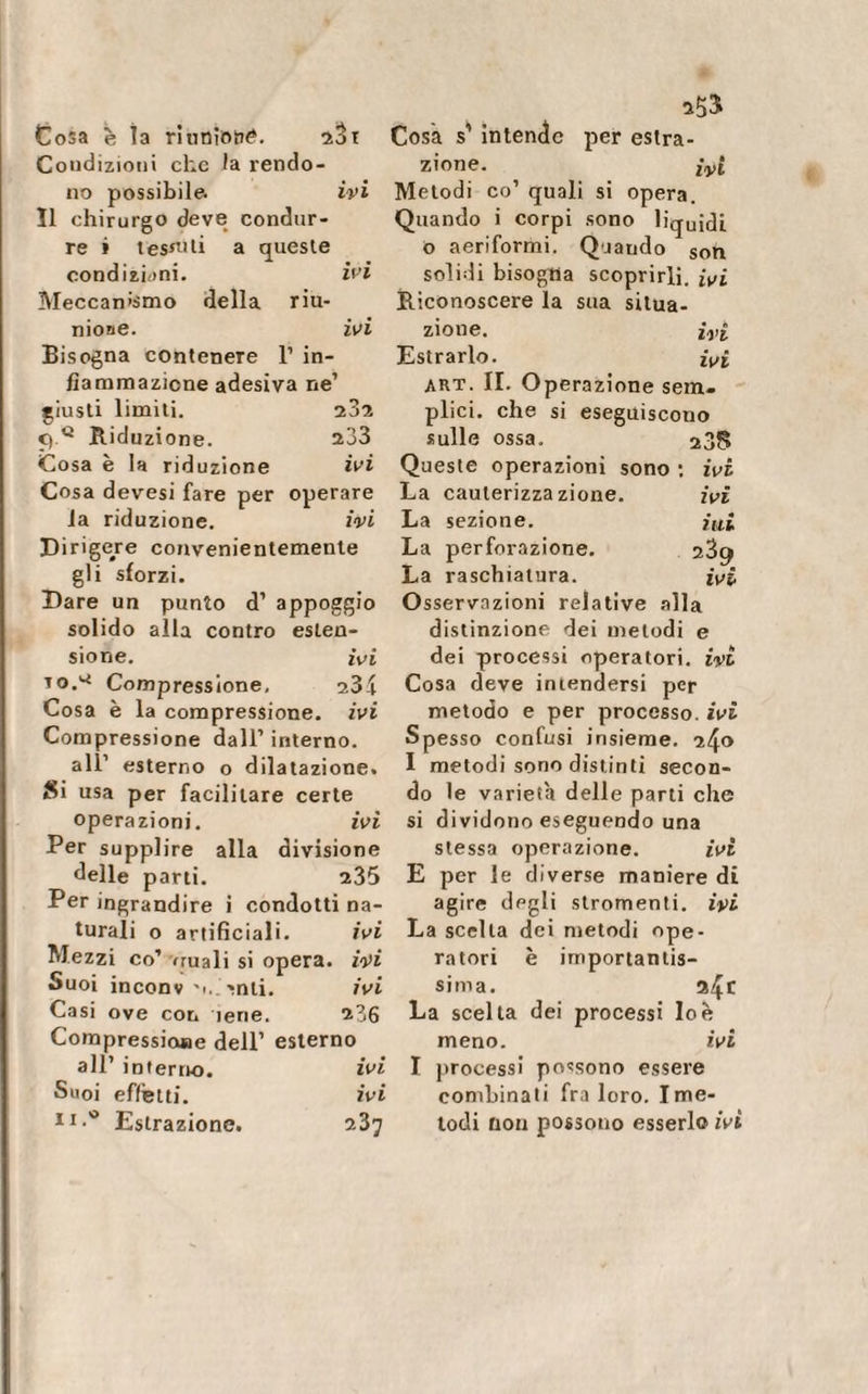 Cosa è la rinnìorN*. 23t Condizioni che Ia rendo¬ no possibile. ivi Î1 chirurgo deve condur¬ re » tesati a queste condizioni. ivi Meccanismo della riu¬ nione. ivi Bisogna contenere 1’ in¬ fiammazione adesiva ne’ giusti limiti. 232 C) Q Riduzione. 233 Cosa è la riduzione ivi Cosa devesi fare per operare la riduzione. ivi Dirigere convenientemente gli sforzi. Dare un punto d’ appoggio solido alla contro esten¬ sione. ivi io.* Compressione, 23£ Cosa è la compressione, ivi Compressione dall’ interno. all1 esterno o dilatazione. Si usa per facilitare certe operazioni. ivi Per supplire alla divisione delle parti. 235 Per ingrandire i condotti na¬ turali o artificiali. ivi Mezzi co’ vruali si opera, ivi Suoi inconv 'u.^nti, ivi Casi ove con iene. 236 Compressione dell’ esterno all’ interno. ivi Suoi effetti. ivi 11 •v&gt; Estrazione. 237 25$ Cosa s’ intende per estra¬ zione. ivi Metodi co’ quali si opera. Quando i corpi sono liquidi o aeriformi. Qjaudo Soh solidi bisogna scoprirli. ivi Riconoscere la sua situa¬ zione. ìyi Estrarlo. ivi art. II. Operazione sem¬ plici. che si eseguiscono sulle ossa. 235 Queste operazioni sono : ivi La cauterizzazione. ivi La sezione. ini La perforazione. 23^ La raschiatura. ivi Osservazioni relative alla distinzione dei metodi e dei processi operatori, ivi Cosa deve intendersi per metodo e per processo, ivi Spesso confusi insieme. 240 I metodi sono distinti secon¬ do le varietà delle parti che si dividono eseguendo una stessa operazione. ivi E per le diverse maniere di agire degli slromenti. ivi La scelta dei metodi ope¬ ratori è importantis¬ sima. 24 f La scelta dei processi Io è meno. ivi I processi possono essere combinati fra loro. Ime¬ todi non possono esserlo ivi