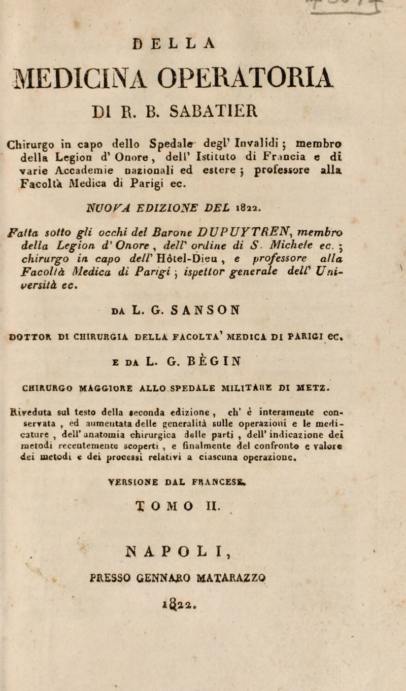 DELLA MEDICINA OPERATORIA DI R. B. SABATIER Chirurgo in capo dello Spedale degl’ Invalidi $ membro della Légion d’Onore, dell’ Istituto di Francia e di varie Accademie nazionali ed estere j professore alla Facolta Medica di Parigi ec. NUOTA EDIZIONE DEL 1822. Fatta sotto gii occhi del Barone DUPUYTREN, membro della Légion d’Onore, dell'ordine di S Michele ec. j chirurgo in capo dell' Hótel-Dieu , e professore alla Facoltà Medica di Parigi • ispettor generale dell' Uni- tersità ec. DA L. G. SANSON DOTTOR DI CHIRURGIA DELLA FACOLTÀ’ MEDICA DI PARIGI ec. e da L G. B È G I N CHIRURGO MAGGIORE ALLO SPEDALE MILITARE DI METZ. Riveduta sul testo della seconda edizione , eh’ è interamente con* servata , ed aumentata delle generalità sulle operazioni e le medi¬ cature , dell’anatomia chirurgica delle parti , dell’indicazione dei metodi receutemeiue scoperti , e finalmente del confronto e valore dei metodi e dei processi relativi a ciascuna operazione. VERSIONE DAL FRANCESE» TOMO II. NAPOLI, PRESSO GENNARO MAXARAZZO