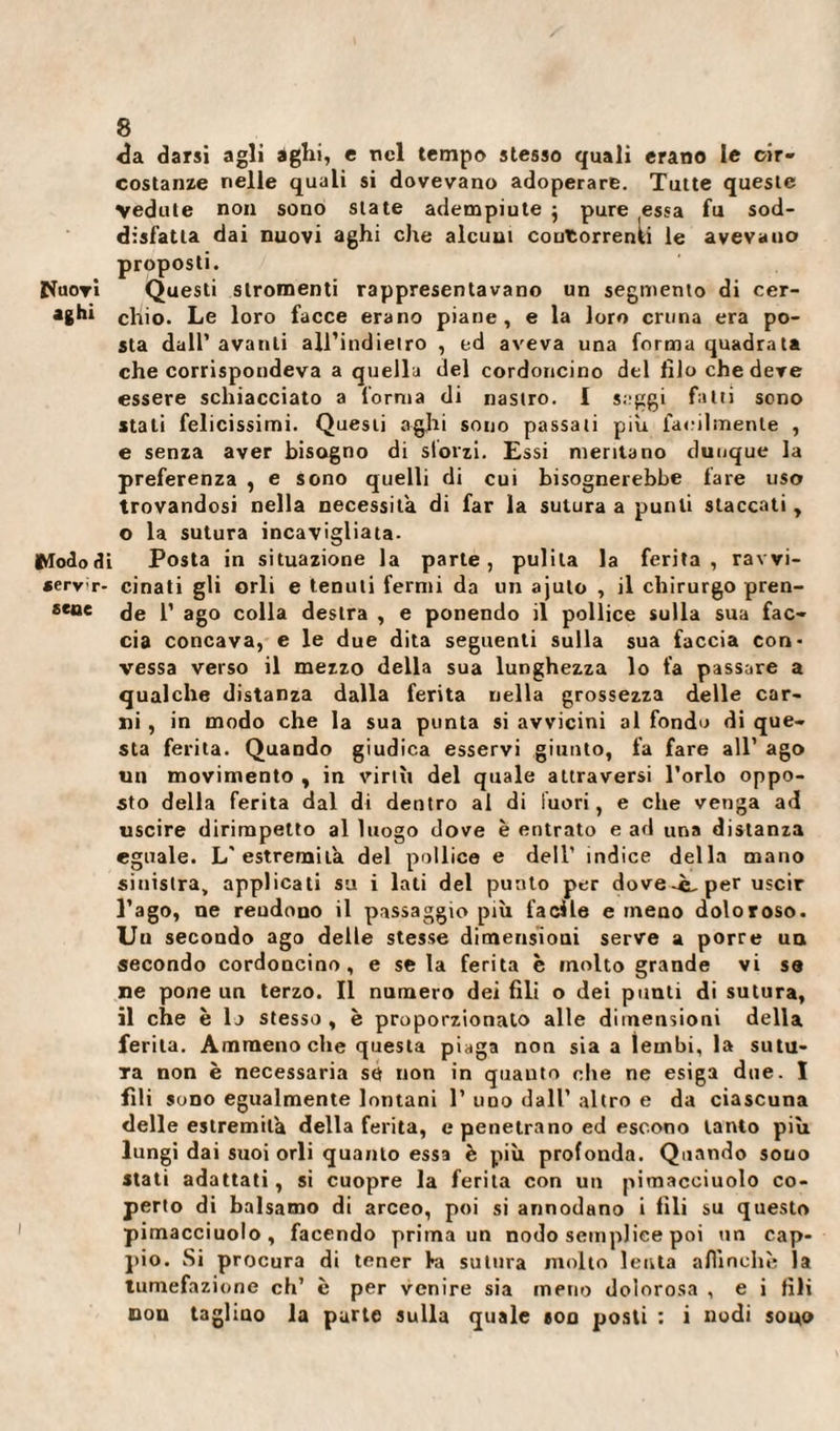 &lt;îa darsi agli agili, e nel tempo stesso quali erano le cir¬ costanze nelle quali si dovevano adoperare. Tutte queste vedute non sono state adempiute } pure fessa fu sod¬ disfatta dai nuovi aghi che alcuni coutorrenli le avevano proposti. Nuovi Questi stromenti rappresentavano un segmento di cer¬ assi chio. Le loro facce erano piane, e la loro cruna era po¬ sta dall’ avanti all’indietro , ed aveva una forma quadrata che corrispondeva a quella del cordoncino del filo che deve essere schiacciato a forma di nastro. I seggi fatti sono stali felicissimi. Questi aghi sono passati piu facilmente , e senza aver bisogno di sforzi. Essi meritano dunque la preferenza , e sono quelli di cui bisognerebbe fare uso trovandosi nella necessita di far la sutura a punti staccati, o la sutura incavigliata. Wododi Posta in situazione la parte, pulita la ferita, ravvi¬ sene- cinati gli orli e tenuti fermi da un ajulo , il chirurgo pren- eene de 1’ ago colla destra , e ponendo il pollice sulla sua fac¬ cia concava, e le due dita seguenti sulla sua faccia con¬ vessa verso il mezzo della sua lunghezza lo fa passare a qualche distanza dalla ferita nella grossezza delle car¬ ni , in modo che la sua punta si avvicini al fondo di que¬ sta ferita. Quando giudica esservi giunto, fa fare all’ ago un movimento y in virili del quale attraversi l’orlo oppo¬ sto della ferita dal di dentro al di fuori, e che venga ad uscire dirimpetto al luogo dove è entrato e ad una distanza eguale. L'estremila del pollice e dell’ indice della mano siuistra, applicati su i lati del punto per dovere, per uscir l’ago, ne reudono il passaggio più facile e meno doloroso. Un secondo ago delle stesse dimensioni serve a porre un secondo cordoncino, e seia ferita è molto grande vi se ne pone un terzo. Il numero dei fili o dei punti di sutura, il che è lo stesso , è proporzionato alle dimensioni della ferita. Ammenoché questa piaga non sia a lembi, la sutu¬ ra non è necessaria se non in quanto che ne esiga due. I fili sono egualmente lontani 1’ uno dall’ altro e da ciascuna delle estremità della ferita, e penetrano ed escono tanto più lungi dai suoi orli quanto essa è più profonda. Quando souo stati adattati , si cuopre la ferita con un pimacciuolo co¬ perto di balsamo di arceo, poi si annodano i fili su questo pimacciuolo, facendo prima un nodo semplice poi un cap¬ pio. Si procura di tener la sutura molto lenta affinchè la tumefazione eh’ è per venire sia meno dolorosa , e i fili non taglino la parte sulla quale ton posti : i nodi souo