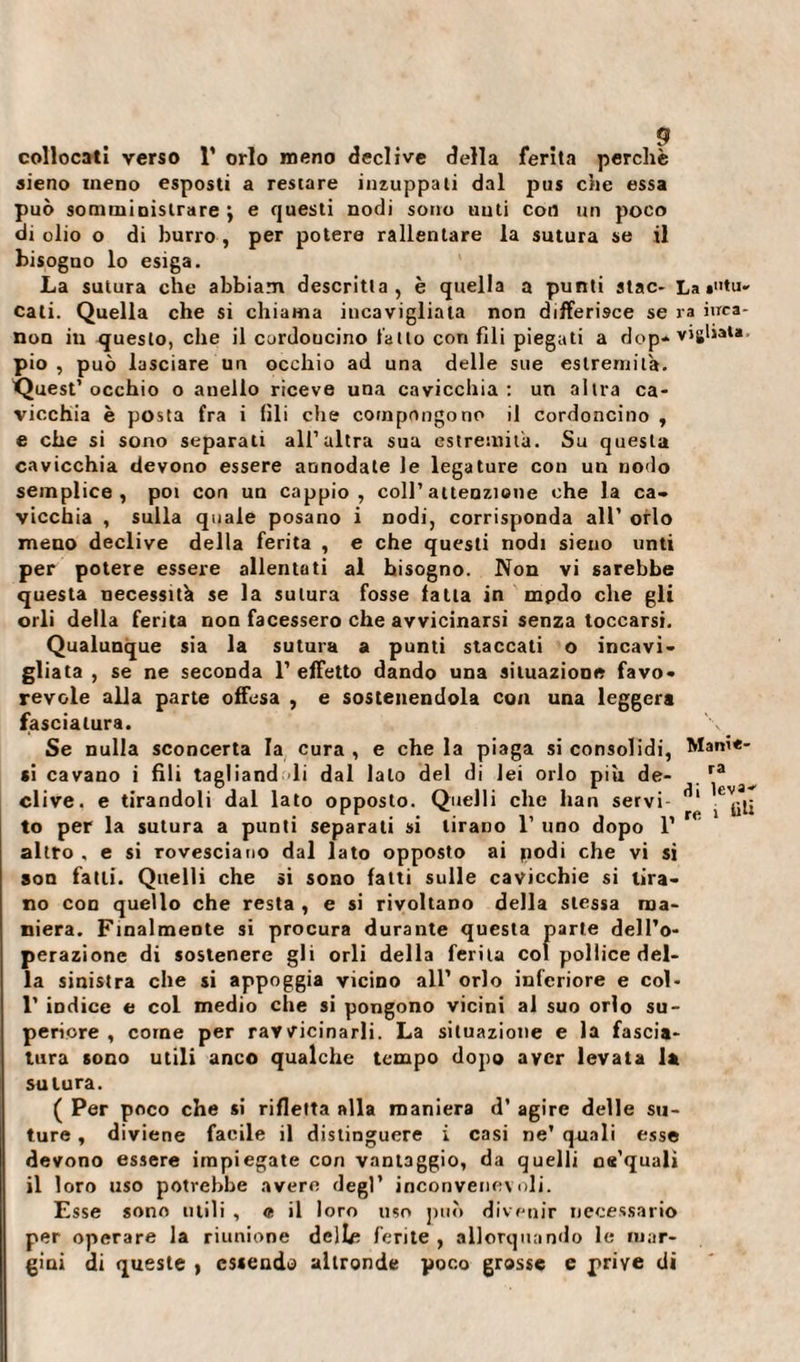 collocati verso 1’ orlo meno declive della ferita perchè aieno meno esposti a restare inzuppati dal pus che essa può somministrare j e questi nodi sono uuti con un poco di olio o di burro , per potere rallentare la sutura se il bisogno lo esiga. La sutura che abbiam descritta, è quella a punti stac- La cali. Quella che si chiama incavigliala non differisce se ra inca¬ non iu questo, che il curdoucino tallo confili piegati a dop* vigliata, pio , può lasciare un occhio ad una delle sue estremità. Quest’occhio o anello riceve una cavicchia: un altra ca¬ vicchia è posta fra i fili che compongono il cordoncino , e che si sono separati all’altra sua estremità. Su questa cavicchia devono essere annodate le legature con un nodo semplice, poi con un cappio, coll’attenzione che la ca¬ vicchia , sulla quale posano i nodi, corrisponda all’ orlo meno declive della ferita , e che questi nodi sieno unti per potere essere allentati al Insogno. Non vi sarebbe questa necessità se la sutura fosse fatta in mpdo che gli orli della ferita non facessero che avvicinarsi senza toccarsi. Qualunque sia la sutura a punti staccati o incavi¬ gliata , se ne seconda 1’ efFetto dando una situazione favo¬ revole alla parte offesa , e sostenendola con una leggera fasciatura. Se nulla sconcerta la cura , e che la piaga si consolidi, Marne- si cavano i fili taeliand li dal lato del di lei orlo più de- ra dive, e tirandoli dal lato opposto. Quelli che han servi 1 ^ to per la sutura a punti separati si tirano 1’ uno dopo 1’ * altro , e si rovesciano dal lato opposto ai podi che vi si son fatti. Quelli che si sono fatti sulle cavicchie si tira¬ no con quello che resta , e si rivoltano della stessa ma¬ niera. Finalmente si procura durante questa parte dell’o¬ perazione di sostenere gli orli della ferita col pollice del¬ la sinistra che si appoggia vicino all’ orlo inferiore e col- 1’ indice e col medio che si pongono vicini al suo orlo su¬ periore , come per ravvicinarli. La situazione e la fascia¬ tura sono utili anco qualche tempo dopo aver levata la sutura. ( Per poco che si rifletta alla maniera d’ agire delle su¬ ture , diviene facile il distinguere i casi ne’ quali esse devono essere impiegate con vantaggio, da quelli oe’quali il loro uso potrebbe avere degl’ inconvenevoli. Esse sono utili , « il loro uso può divenir necessario per operare la riunione dclhì ferite , allorquando le mar¬ gini di queste , essendo altronde poco grosse e prive di