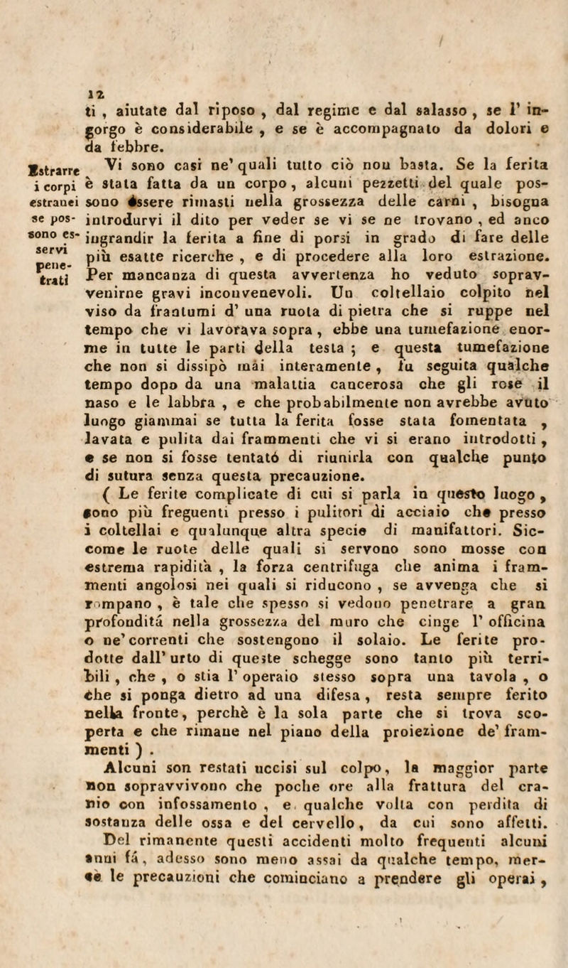 sono es servi pene¬ triti ti , aiutate dal riposo , dal regime e dal salasso , se 1’ in¬ gorgo è considerabile , e se è accompagnato da dolori e da lebbre. Estrarre sono casi ne’quali tutto ciò nou basta. Se la ferita i corpi è Stala fatta da un corpo, alcuni pezzetti del quale pos- estrauei sono èssere rimasti nella grossezza delle carni , bisogna se pos- introdurvi il dito per veder se vi se ne trovano , ed anco ' ingrandir la ferita a fine di porsi in grado di fare delle più esatte ricerche , e di procedere alla loro estrazione. Per mancanza di questa avvertenza ho veduto soprav¬ venirne gravi incouvenevoli. Un coltellaio colpito nel viso da frantumi d’ una ruota di pietra che si ruppe nel tempo che vi lavorava sopra , ebbe una tumefazione enor¬ me in tutte le parti della testa ; e questa tumefazione che non si dissipò inài interamente , Fu seguita qualche tempo dopo da una malattia cancerosa che gli rose il naso e le labbra , e che probabilmente non avrebbe avuto luogo giammai se tutta la ferita fosse stata fomentata , lavata e pulita dai frammenti che vi si erano introdotti , e se non si fosse tentató di riunirla con qualche punto di sutura senza questa precauzione. ( Le ferite complicate di cui si parla in questo luogo , tono più freguenti presso i pulitori di acciaio che presso i coltellai e qualunque altra specie di manifattori. Sic¬ come le ruote delle quali si servono sono mosse con estrema rapidità , la forza centrifuga che anima i fram¬ menti angolosi nei quali si riducono , se avvenga che si rampano , è tale che spesso si vedono penetrare a gran profondità nella grossezza del muro che cinge 1’ officina o ne’correnti che sostengono il solaio. Le ferite pro¬ dotte dall’urto di queste schegge sono tanto più terri¬ bili , che , o stia 1’ operaio stesso sopra una tavola , o thè si ponga dietro ad una difesa, resta sempre ferito nella fronte, perchè è la sola parte che si trova sco¬ perta e che rimane nel piano della proiezione de’ fram¬ menti ) . Alcuni son restati uccisi sul colpo, la maggior parte non sopravvivono che poche ore alla frattura del cra¬ nio con infossamento , e qualche volta con perdita di sostanza delle ossa e del cervello, da cui sono affetti. Del rimanente questi accidenti molto frequenti alcuni • nui fâ, adesso sono meno assai da qualche tempo, mer¬ ti- le precauzioni che cominciano a prendere gli operai ,