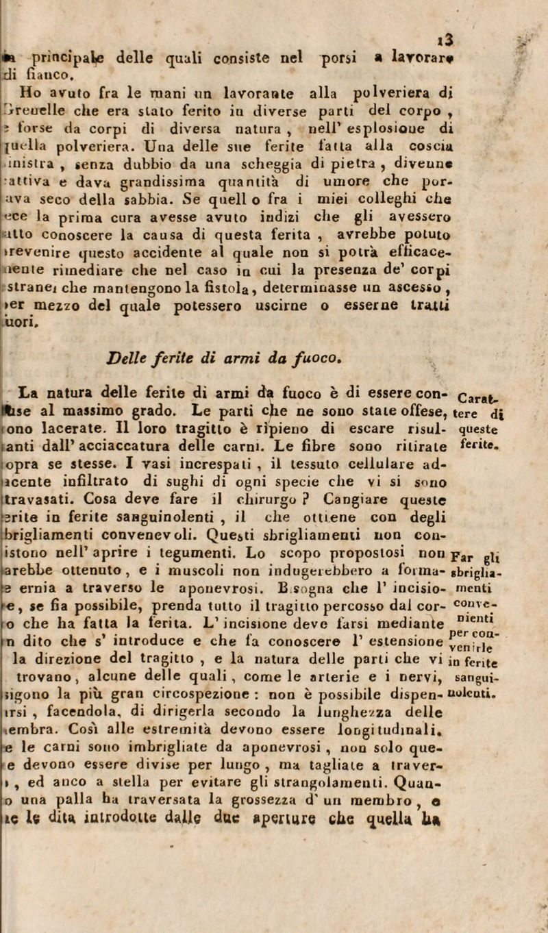 m principale delle quali consiste nel porsi » lavorar# di fianco. Ho avuto fra le mani un lavorante alla polveriera di 'jrreuelle che era stato ferito in diverse parti del corpo , î torse da corpi di diversa natura , nell’ esplosione di juella polveriera. Una delle sue ferite latta alla coscia mistra , sema dubbio da una scheggia di pietra , divenne •attiva e dava grandissima quantità di umore che por- ava seco della sabbia. Se quell o fra i miei colleghi che ece la prima cura avesse avuto indizi che gli avessero «atto conoscere la causa di questa ferita , avrebbe potuto trevenire questo accidente al quale non si potrà eflicace- iiente rimediare che nel caso m oui la presenza de’ corpi stranei che mantengono la fistola » determinasse un ascesso, &gt;er mezzo del quale potessero uscirne o esserne tratti uori. Delle ferite di armi da fuoco. La natura delle ferite di armi d'à fuoco è di essere con- Carat- ftise al massimo grado. Le parti efie ne sono state offese, tere di ono lacerate. Il loro tragitto è ripieno di escare risul- queste anti dall’acciaccatura delle carni. Le fibre sono ritirate ferite- lopra se stesse. I vasi increspali , iì tessuto cellulare ad- ncente infiltrato di sughi di ogni specie che vi si sono travasati. Cosa deve fare il chirurgo ? Cangiare queste srite in ferite sanguinolenti , il che ottiene con degli brigliamenti convenevoli. Questi sbrigliamenti non con- istono nell’ aprire i tegumenti. Lo scopo propostosi non par arebbe ottenuto, e i muscoli non indugeiebbero a lonna- «briglu- 3 ernia a traverso le aponevrosi. 13.sogna che 1’ incisio- menti le, se fia possibile, prenda tutto il tragitto percosso dal cor- convc- o che ha fatta la ferita. L’incisione deve farsi mediante Dlentl n dito che s’ introduce e che fa conoscere 1’ estensione venirle* la direzione del tragitto , e la natura delle parti che vi in fente trovano, alcune delle quali, come le arterie e i nervi, sangui- &gt;igono la più gran circospezione: non è possibile dispen- nolenti, irsi , facendola, di dirigerla secondo la lunghezza delle lembra. Così alle estremità devono essere longitudinali, e le carni sono imbrigliale da aponevrosi , non solo que- e devono essere divise per lungo , ma tagliate a iraver- » , ed auco a stella per evitare gli strangolamenti. Quan¬ ta una palla ha traversata la grossezza d' un membro , e te le dita introdotte dalle due aperture che quella hit