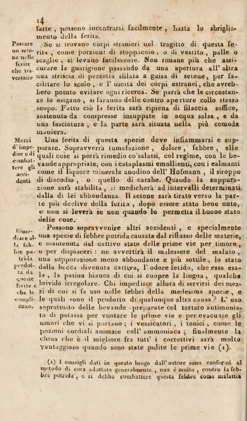 Passare un seto- dc nelle ferite clic tra¬ versano Mezzi q’ impe¬ dire e di combat¬ tere gli acci¬ denti Mi me¬ diai e ab ).i leb¬ bre pu¬ trida prodot¬ ta da queste lente ( eh* le compli¬ cano. *4 fatte , possono incontrarsi facilmente , basta lo sbriglia¬ li! en tu della telila. Se si trovano corpi stranieri nel tragitto di questa fe¬ rita , come porzioni di stoppaccio , o di vestito , palle o scaglie , si levano facilmente. Non rimane più che assi¬ curare la guarigione passando da una apertura all' altra una striscia di pezzetta stilala a guisa di setoue, per fa¬ cilitare lo scoio, e l'uscita dei corpi estranei, che avreb¬ bero potuto evitare ogni ricerca. Se parrà che le circostan¬ ze lo esigano, si faranno delle contro ape rture collo stesso scopo. Fatto ciò la ferita sarà ripiena di filaccia soffice, sostenuta da compresse inzuppate in acqua salsa , e da una fasciatura , e la parte sarà situata nella più comoda maniera. Una ferita di questa specie deve infiammarsi e sup¬ purare. Sopravverrà tumefazione , dolore , febbre , alle quali cose si porrà rimedio co’salassi. col regime, con le be- vaude appropriale, coti i cataplasmi emollienti, coni calmanti come il liquore minerale anodino dell’ Hofmann , il siroppo di diacodio , o quello di carabe. Quaudo la suppura¬ zione sarà stabilita , si medicherà ad intervalli determinali dalla di lei abbondanza II setone sarà tirato verso la par¬ te più declive della ferita , dopo essere stato bene unto, e non si leverà se non quando lo permeila il buono stato delle cose. Possono sopravvenire altri accidenti , e specialmente . una specie di lebbre putridacausala dal riflusso delle materie, e mantenuta dal cattivo stato delle prime vie per timore , o per dispiaceri : ne avvertirà il malessere del inalato , una suppurazione meno abbondante e più sottile, lo sialo dalla bocca divenuta cattiva, 1’ odore fetido, che essa esa¬ la, la patina bianca di cui si cuopre la lingua, qualche .brivido irregolare. Chi impedisce allora di servirsi dei mez¬ zi di cui si ta uso nelle febbri della medesima specie , e le quali «ono il prodotto di qualunque altra causa ? L’uso soprattutto delle bevande • preparale col tartaro antimonia¬ le di potassa per vuotare le prime vie e per evacuare gli umori clic vi si portano ; i vessicalori , i tonici , corne le pozioni cordiali animate coll’ ammoniaca ; finalmente la dima che è il migliore fra luti’ i correttivi sarà mollo vantaggioso quando sono state pulite le prime vie (i). (0 I cousigli dati in questo luogo dall’autore sono conformi al includo di cura adottato generalmente , non è mollo , contro la feb* tre putrida , o si debba combattere questa febbre coure malattia