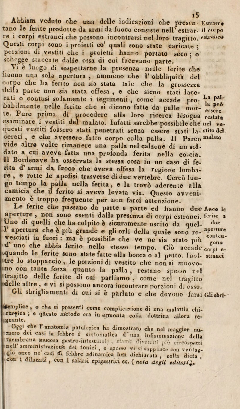 Àbbiam veduto che una delle indicazioni che presen Estrarr* tane le ferite prodotte da armi da fuoco consiste nell’ estrar- il corpo re i corpi estranei che possono incontrarsi nel loro tragitto, estraneo Questi corpi sono i proietti co1 quali sono state caricate ; porzioni di vestiti che i proietti hanno portato seco • o schegge staccate dalle ossa di cui facevano parte. Vi è luogo di sospettarne la presenza nelle ferite che Hanno una sola apertura , ammeno che 1’ obbliquilà del corpo che ha ferito non sia stata tale che la grossezza 'Iella parie non sia stata offesa , e che sieno stati lace¬ rati o contusi solamente i tegumenti , come accade prò- Pal babilmente nelle ferite che si dicono falle da palle mor- le. Pure prima di procedere alla loro ricerca bisogna restata esaminare i vestiti del malato. Infatti sarebbe possibile che nel ve- questi vestiti fossero stati penetrati senza essere stati Ja-stit°del cerati, e che avessero fatto corpo colla palla. 11 Pareo malat0 vide altra volte rimanere una palla nel calzone di un sol¬ dato a cui aveva fatta una profonda ferita nella coccia. Il Bordenave ha osservata la stessa cosa in un caso di fe¬ rita d armi da fuoco che aveva offesa la regione lomba¬ re , e rotte le apofisi trasverse di due vertebre. Cercò lun¬ go tempo la palla nella ferita, e la trovò aderente alla camicia che il ferito si aveva levata via. Questo avveni¬ mento è troppo frequente per non farci attenzione. Le ferite che passano da parte a parte ed hanno due Ano» le aperture , non sono esenti dalla presenza di corpi estranei, ferite a Uno di quelli che ha colpito è sicuramente uscito da quel- dl,e P apertura che è più grande e gli orli della quale sono ro- aPer,wre vesciati in fuori : ma è possibile che ve ne sia stato più * d uno che abbia ferito nello stesso tempo. Ciò accade corpj c_ •quando le ferite sono state fatte alla bocca o al petto. Tool- strane» •tre lo stoppaccio , le porzioni di vestito che non si muovo¬ no con tanta forza quanto la palla , restano spesso nel tragitto delle ferite di cui parliamo , come ne! tragitto delle altre , evi si possono ancora incontrare porzioni di osso. Gli sbrigliamenti di cui si è parlalo e che devono farsi Glisbrc-' Semplice, o che si presenti come complicar ione di una malattia chi¬ rurgica ; e questo metodo era in armonia colla dottrina allora re¬ boante. Oggi che r anatomia patologica dimostrato che nel maggior nu¬ mero dei casi la febbre è sintomatica d'una infiammazione della membrana mucosa gastro-intestins! ï’.-mo divenuti piò ri-rocr,eui ; nclt amminis,r;&gt;*ioni dei tonici , e spesso vi si supplisce eoa vtuilag- gio anco ne casi «fi febbre adinamica ben dichiarata , colla dieta .